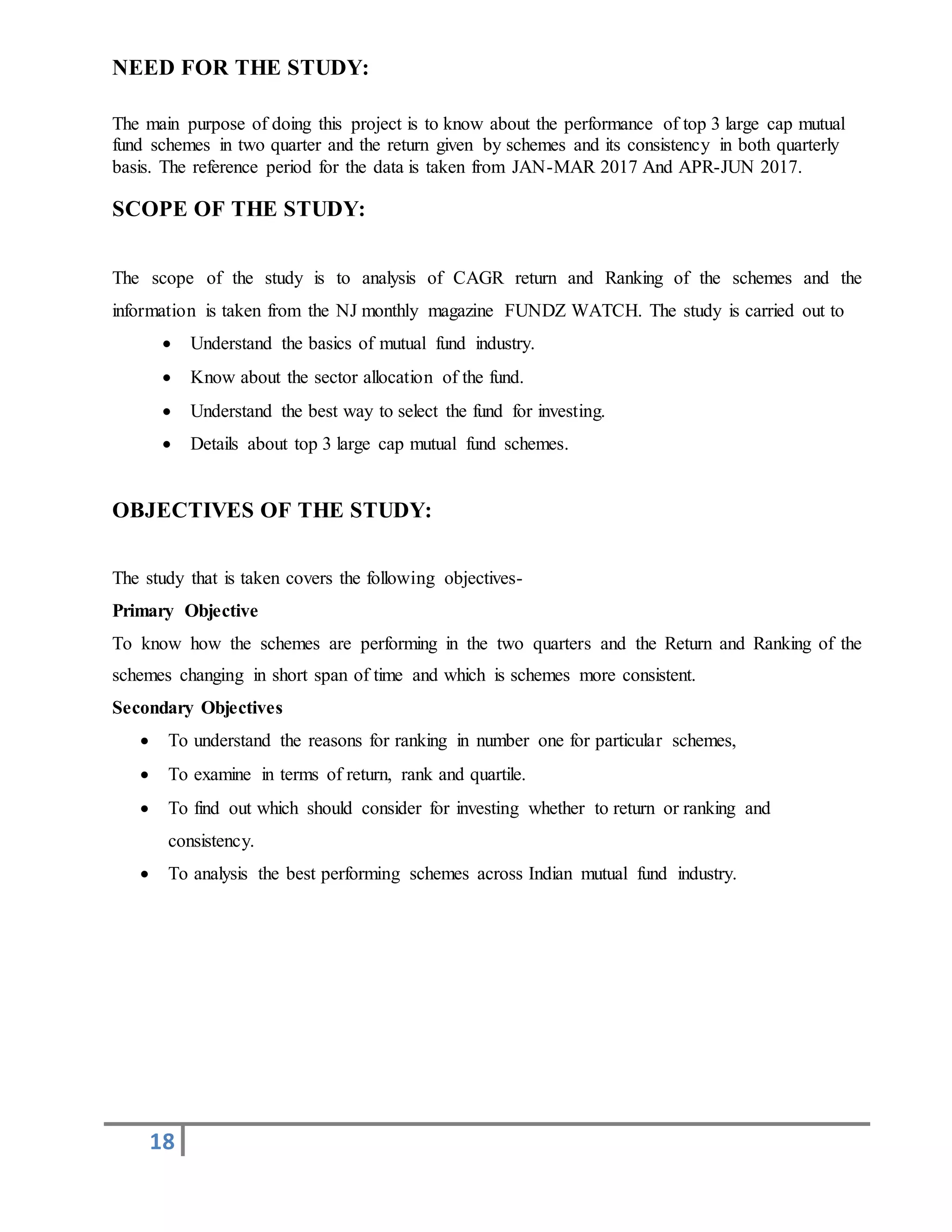 18
NEED FOR THE STUDY:
The main purpose of doing this project is to know about the performance of top 3 large cap mutual
fund schemes in two quarter and the return given by schemes and its consistency in both quarterly
basis. The reference period for the data is taken from JAN-MAR 2017 And APR-JUN 2017.
SCOPE OF THE STUDY:
The scope of the study is to analysis of CAGR return and Ranking of the schemes and the
information is taken from the NJ monthly magazine FUNDZ WATCH. The study is carried out to
 Understand the basics of mutual fund industry.
 Know about the sector allocation of the fund.
 Understand the best way to select the fund for investing.
 Details about top 3 large cap mutual fund schemes.
OBJECTIVES OF THE STUDY:
The study that is taken covers the following objectives-
Primary Objective
To know how the schemes are performing in the two quarters and the Return and Ranking of the
schemes changing in short span of time and which is schemes more consistent.
Secondary Objectives
 To understand the reasons for ranking in number one for particular schemes,
 To examine in terms of return, rank and quartile.
 To find out which should consider for investing whether to return or ranking and
consistency.
 To analysis the best performing schemes across Indian mutual fund industry.
 