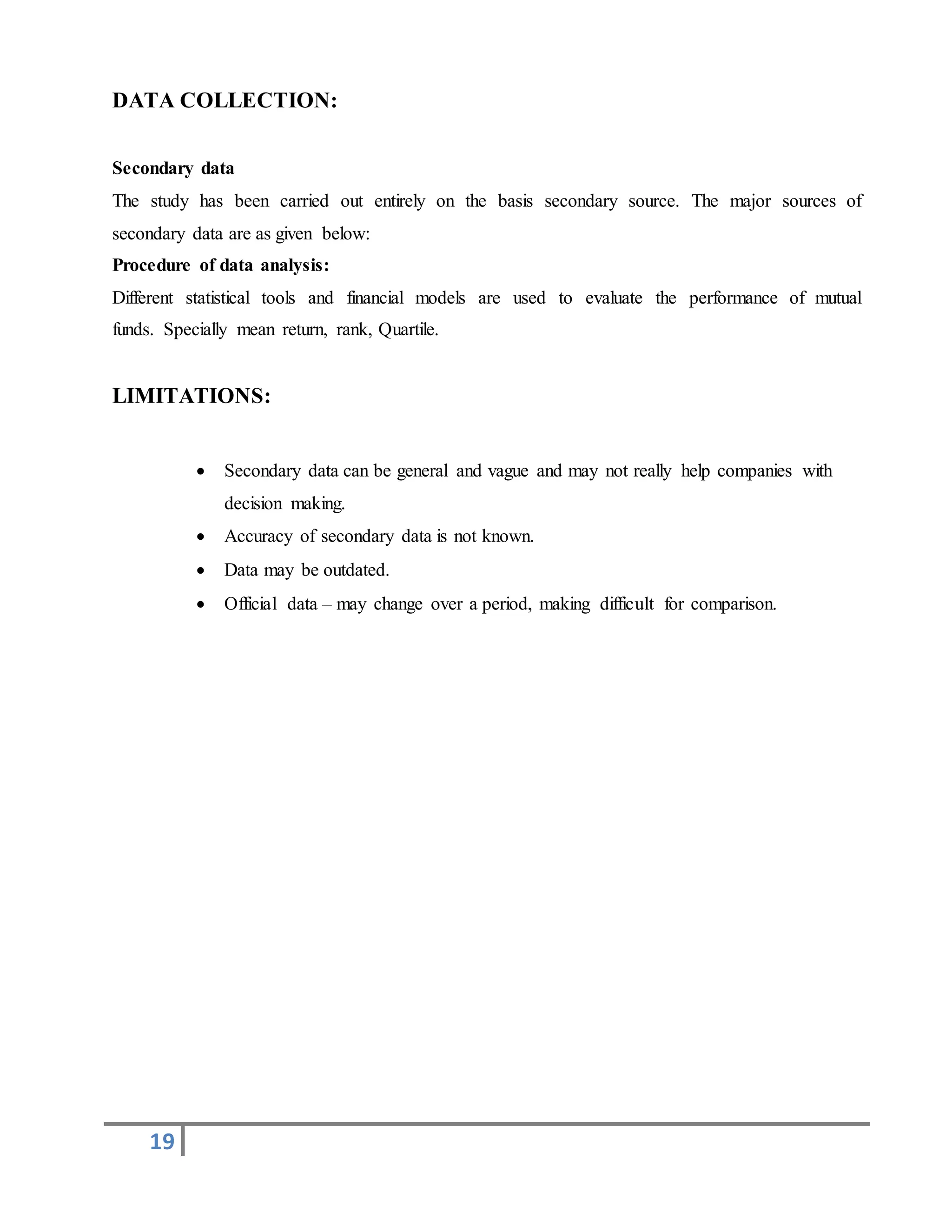 19
DATA COLLECTION:
Secondary data
The study has been carried out entirely on the basis secondary source. The major sources of
secondary data are as given below:
Procedure of data analysis:
Different statistical tools and financial models are used to evaluate the performance of mutual
funds. Specially mean return, rank, Quartile.
LIMITATIONS:
 Secondary data can be general and vague and may not really help companies with
decision making.
 Accuracy of secondary data is not known.
 Data may be outdated.
 Official data – may change over a period, making difficult for comparison.
 