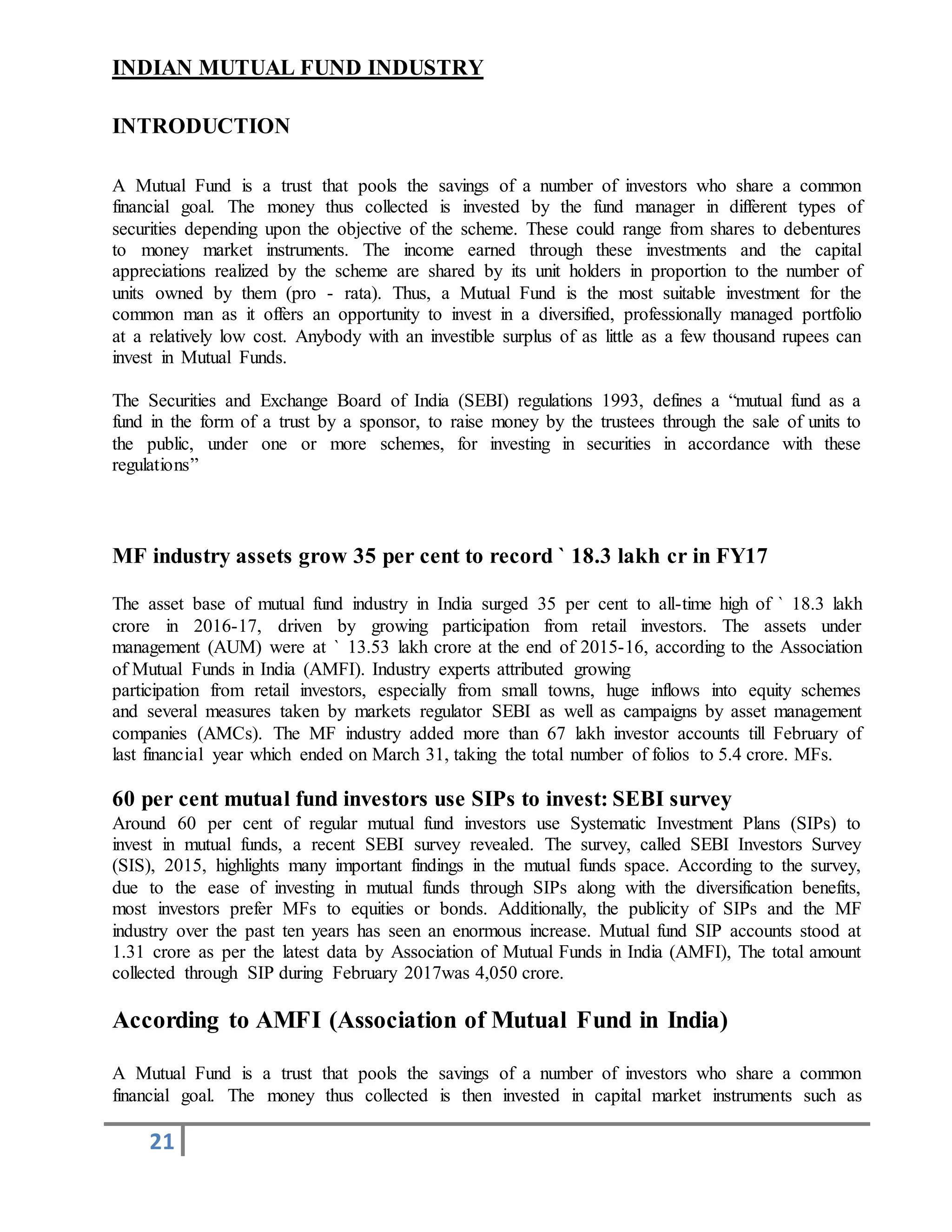 21
INDIAN MUTUAL FUND INDUSTRY
INTRODUCTION
A Mutual Fund is a trust that pools the savings of a number of investors who share a common
financial goal. The money thus collected is invested by the fund manager in different types of
securities depending upon the objective of the scheme. These could range from shares to debentures
to money market instruments. The income earned through these investments and the capital
appreciations realized by the scheme are shared by its unit holders in proportion to the number of
units owned by them (pro - rata). Thus, a Mutual Fund is the most suitable investment for the
common man as it offers an opportunity to invest in a diversified, professionally managed portfolio
at a relatively low cost. Anybody with an investible surplus of as little as a few thousand rupees can
invest in Mutual Funds.
The Securities and Exchange Board of India (SEBI) regulations 1993, defines a “mutual fund as a
fund in the form of a trust by a sponsor, to raise money by the trustees through the sale of units to
the public, under one or more schemes, for investing in securities in accordance with these
regulations”
MF industry assets grow 35 per cent to record ` 18.3 lakh cr in FY17
The asset base of mutual fund industry in India surged 35 per cent to all-time high of ` 18.3 lakh
crore in 2016-17, driven by growing participation from retail investors. The assets under
management (AUM) were at ` 13.53 lakh crore at the end of 2015-16, according to the Association
of Mutual Funds in India (AMFI). Industry experts attributed growing
participation from retail investors, especially from small towns, huge inflows into equity schemes
and several measures taken by markets regulator SEBI as well as campaigns by asset management
companies (AMCs). The MF industry added more than 67 lakh investor accounts till February of
last financial year which ended on March 31, taking the total number of folios to 5.4 crore. MFs.
60 per cent mutual fund investors use SIPs to invest: SEBI survey
Around 60 per cent of regular mutual fund investors use Systematic Investment Plans (SIPs) to
invest in mutual funds, a recent SEBI survey revealed. The survey, called SEBI Investors Survey
(SIS), 2015, highlights many important findings in the mutual funds space. According to the survey,
due to the ease of investing in mutual funds through SIPs along with the diversification benefits,
most investors prefer MFs to equities or bonds. Additionally, the publicity of SIPs and the MF
industry over the past ten years has seen an enormous increase. Mutual fund SIP accounts stood at
1.31 crore as per the latest data by Association of Mutual Funds in India (AMFI), The total amount
collected through SIP during February 2017was 4,050 crore.
According to AMFI (Association of Mutual Fund in India)
A Mutual Fund is a trust that pools the savings of a number of investors who share a common
financial goal. The money thus collected is then invested in capital market instruments such as
 