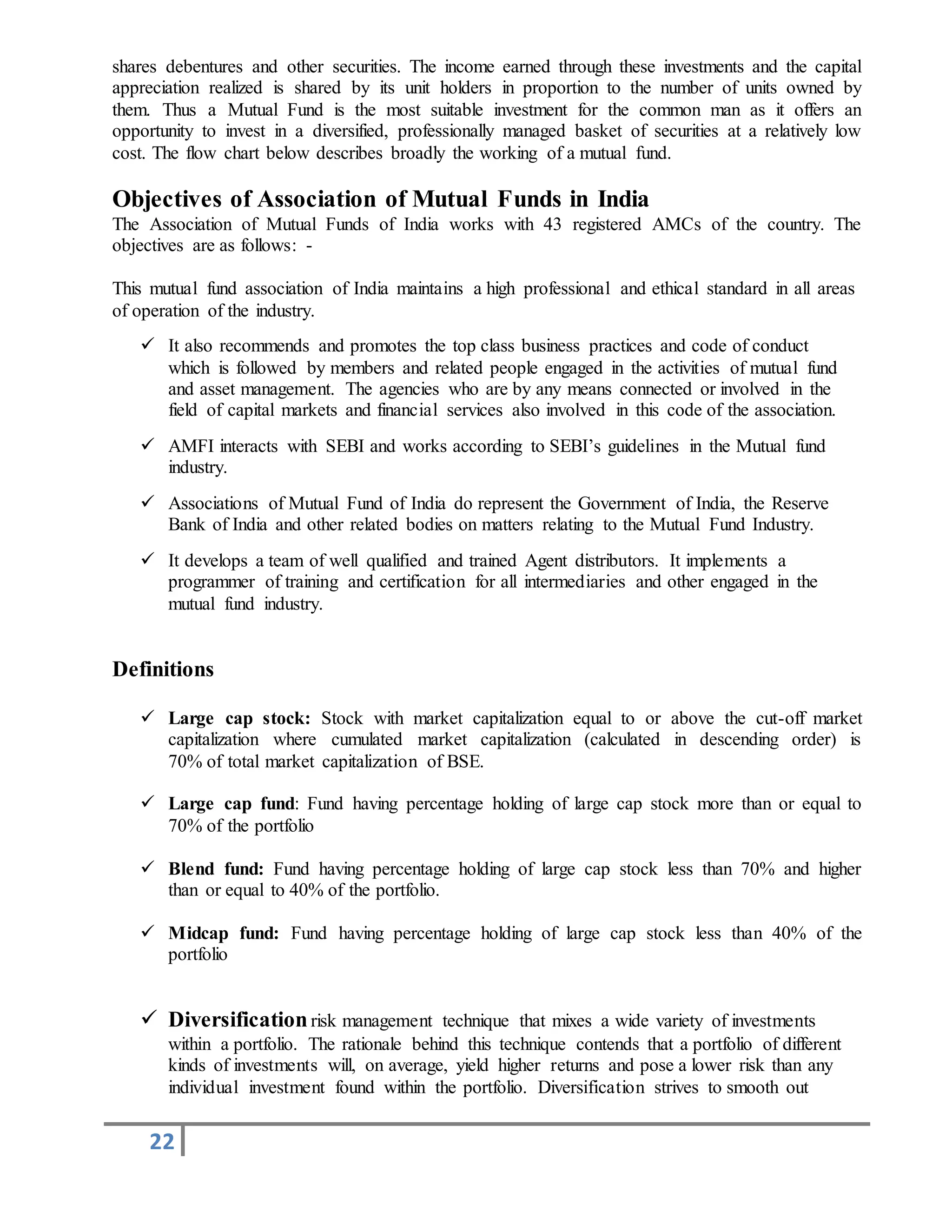 22
shares debentures and other securities. The income earned through these investments and the capital
appreciation realized is shared by its unit holders in proportion to the number of units owned by
them. Thus a Mutual Fund is the most suitable investment for the common man as it offers an
opportunity to invest in a diversified, professionally managed basket of securities at a relatively low
cost. The flow chart below describes broadly the working of a mutual fund.
Objectives of Association of Mutual Funds in India
The Association of Mutual Funds of India works with 43 registered AMCs of the country. The
objectives are as follows: -
This mutual fund association of India maintains a high professional and ethical standard in all areas
of operation of the industry.
 It also recommends and promotes the top class business practices and code of conduct
which is followed by members and related people engaged in the activities of mutual fund
and asset management. The agencies who are by any means connected or involved in the
field of capital markets and financial services also involved in this code of the association.
 AMFI interacts with SEBI and works according to SEBI’s guidelines in the Mutual fund
industry.
 Associations of Mutual Fund of India do represent the Government of India, the Reserve
Bank of India and other related bodies on matters relating to the Mutual Fund Industry.
 It develops a team of well qualified and trained Agent distributors. It implements a
programmer of training and certification for all intermediaries and other engaged in the
mutual fund industry.
Definitions
 Large cap stock: Stock with market capitalization equal to or above the cut-off market
capitalization where cumulated market capitalization (calculated in descending order) is
70% of total market capitalization of BSE.
 Large cap fund: Fund having percentage holding of large cap stock more than or equal to
70% of the portfolio
 Blend fund: Fund having percentage holding of large cap stock less than 70% and higher
than or equal to 40% of the portfolio.
 Midcap fund: Fund having percentage holding of large cap stock less than 40% of the
portfolio
 Diversificationrisk management technique that mixes a wide variety of investments
within a portfolio. The rationale behind this technique contends that a portfolio of different
kinds of investments will, on average, yield higher returns and pose a lower risk than any
individual investment found within the portfolio. Diversification strives to smooth out
 