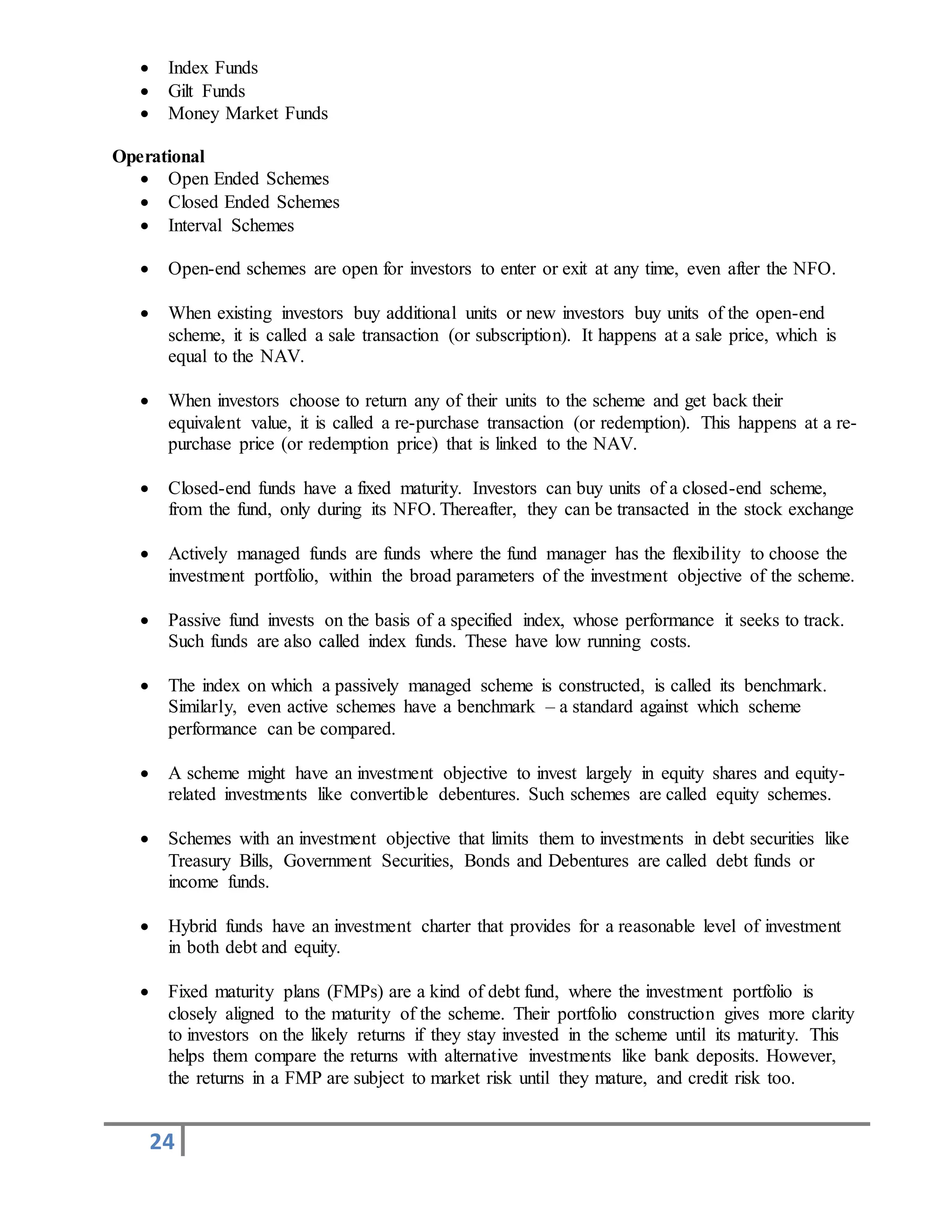 24
 Index Funds
 Gilt Funds
 Money Market Funds
Operational
 Open Ended Schemes
 Closed Ended Schemes
 Interval Schemes
 Open-end schemes are open for investors to enter or exit at any time, even after the NFO.
 When existing investors buy additional units or new investors buy units of the open-end
scheme, it is called a sale transaction (or subscription). It happens at a sale price, which is
equal to the NAV.
 When investors choose to return any of their units to the scheme and get back their
equivalent value, it is called a re-purchase transaction (or redemption). This happens at a re-
purchase price (or redemption price) that is linked to the NAV.
 Closed-end funds have a fixed maturity. Investors can buy units of a closed-end scheme,
from the fund, only during its NFO. Thereafter, they can be transacted in the stock exchange
 Actively managed funds are funds where the fund manager has the flexibility to choose the
investment portfolio, within the broad parameters of the investment objective of the scheme.
 Passive fund invests on the basis of a specified index, whose performance it seeks to track.
Such funds are also called index funds. These have low running costs.
 The index on which a passively managed scheme is constructed, is called its benchmark.
Similarly, even active schemes have a benchmark – a standard against which scheme
performance can be compared.
 A scheme might have an investment objective to invest largely in equity shares and equity-
related investments like convertible debentures. Such schemes are called equity schemes.
 Schemes with an investment objective that limits them to investments in debt securities like
Treasury Bills, Government Securities, Bonds and Debentures are called debt funds or
income funds.
 Hybrid funds have an investment charter that provides for a reasonable level of investment
in both debt and equity.
 Fixed maturity plans (FMPs) are a kind of debt fund, where the investment portfolio is
closely aligned to the maturity of the scheme. Their portfolio construction gives more clarity
to investors on the likely returns if they stay invested in the scheme until its maturity. This
helps them compare the returns with alternative investments like bank deposits. However,
the returns in a FMP are subject to market risk until they mature, and credit risk too.
 