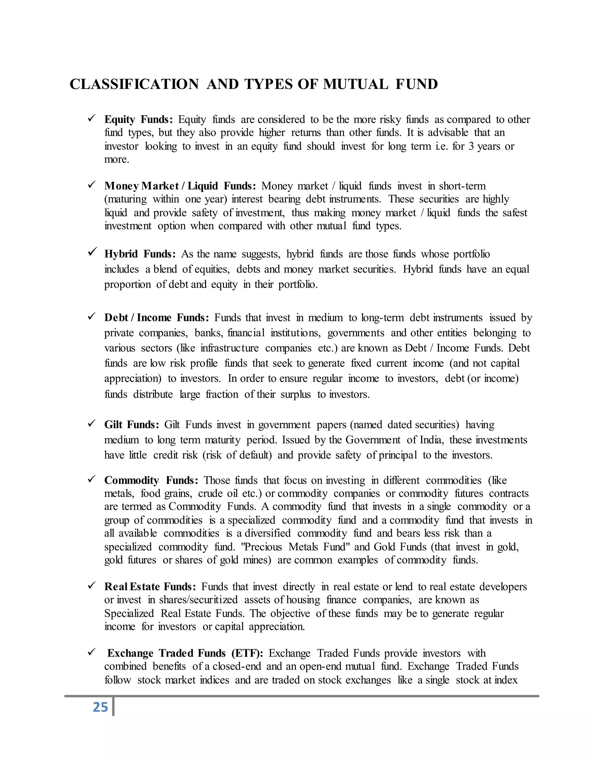 25
CLASSIFICATION AND TYPES OF MUTUAL FUND
 Equity Funds: Equity funds are considered to be the more risky funds as compared to other
fund types, but they also provide higher returns than other funds. It is advisable that an
investor looking to invest in an equity fund should invest for long term i.e. for 3 years or
more.
 Money Market / Liquid Funds: Money market / liquid funds invest in short-term
(maturing within one year) interest bearing debt instruments. These securities are highly
liquid and provide safety of investment, thus making money market / liquid funds the safest
investment option when compared with other mutual fund types.
 Hybrid Funds: As the name suggests, hybrid funds are those funds whose portfolio
includes a blend of equities, debts and money market securities. Hybrid funds have an equal
proportion of debt and equity in their portfolio.
 Debt / Income Funds: Funds that invest in medium to long-term debt instruments issued by
private companies, banks, financial institutions, governments and other entities belonging to
various sectors (like infrastructure companies etc.) are known as Debt / Income Funds. Debt
funds are low risk profile funds that seek to generate fixed current income (and not capital
appreciation) to investors. In order to ensure regular income to investors, debt (or income)
funds distribute large fraction of their surplus to investors.
 Gilt Funds: Gilt Funds invest in government papers (named dated securities) having
medium to long term maturity period. Issued by the Government of India, these investments
have little credit risk (risk of default) and provide safety of principal to the investors.
 Commodity Funds: Those funds that focus on investing in different commodities (like
metals, food grains, crude oil etc.) or commodity companies or commodity futures contracts
are termed as Commodity Funds. A commodity fund that invests in a single commodity or a
group of commodities is a specialized commodity fund and a commodity fund that invests in
all available commodities is a diversified commodity fund and bears less risk than a
specialized commodity fund. "Precious Metals Fund" and Gold Funds (that invest in gold,
gold futures or shares of gold mines) are common examples of commodity funds.
 Real Estate Funds: Funds that invest directly in real estate or lend to real estate developers
or invest in shares/securitized assets of housing finance companies, are known as
Specialized Real Estate Funds. The objective of these funds may be to generate regular
income for investors or capital appreciation.
 Exchange Traded Funds (ETF): Exchange Traded Funds provide investors with
combined benefits of a closed-end and an open-end mutual fund. Exchange Traded Funds
follow stock market indices and are traded on stock exchanges like a single stock at index
 