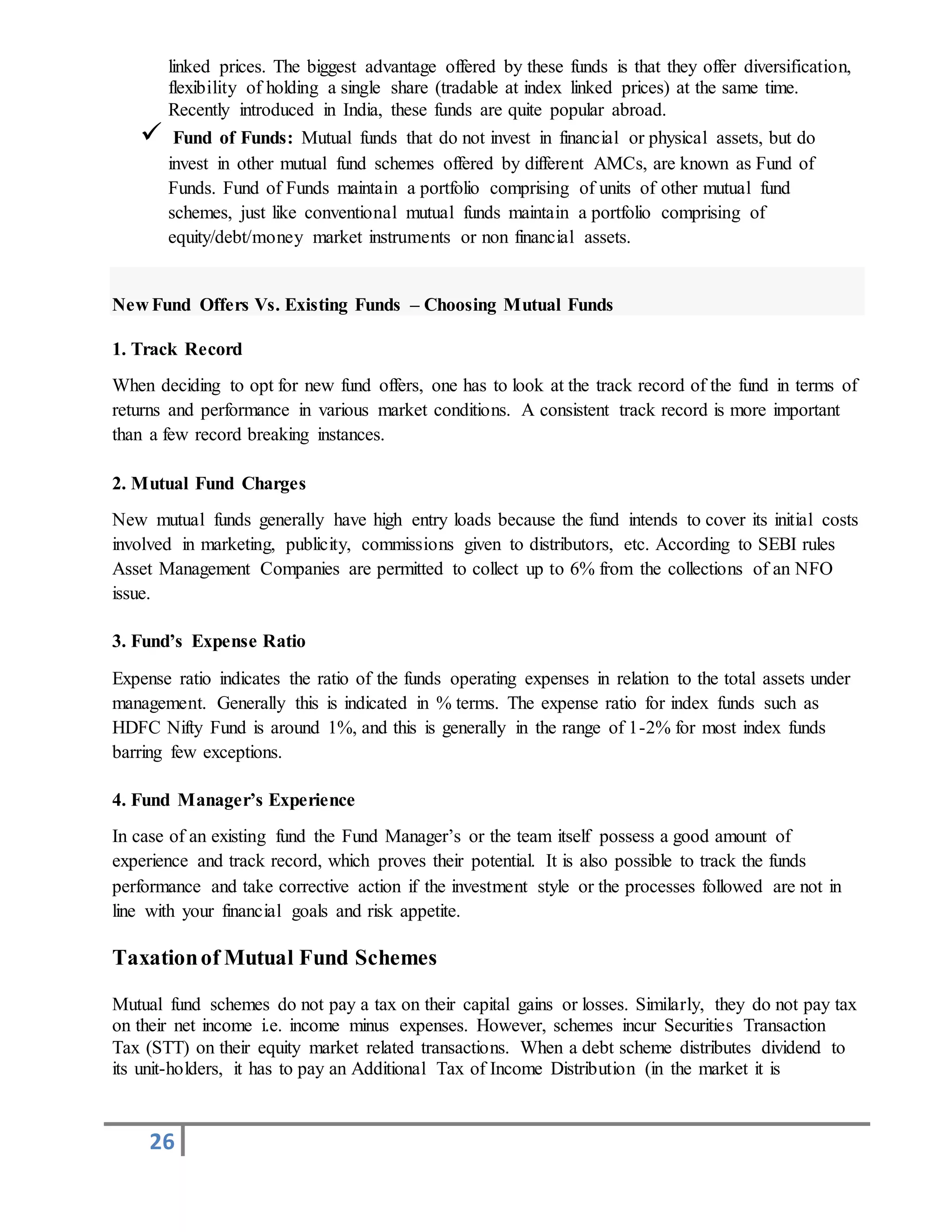 26
linked prices. The biggest advantage offered by these funds is that they offer diversification,
flexibility of holding a single share (tradable at index linked prices) at the same time.
Recently introduced in India, these funds are quite popular abroad.
 Fund of Funds: Mutual funds that do not invest in financial or physical assets, but do
invest in other mutual fund schemes offered by different AMCs, are known as Fund of
Funds. Fund of Funds maintain a portfolio comprising of units of other mutual fund
schemes, just like conventional mutual funds maintain a portfolio comprising of
equity/debt/money market instruments or non financial assets.
New Fund Offers Vs. Existing Funds – Choosing Mutual Funds
1. Track Record
When deciding to opt for new fund offers, one has to look at the track record of the fund in terms of
returns and performance in various market conditions. A consistent track record is more important
than a few record breaking instances.
2. Mutual Fund Charges
New mutual funds generally have high entry loads because the fund intends to cover its initial costs
involved in marketing, publicity, commissions given to distributors, etc. According to SEBI rules
Asset Management Companies are permitted to collect up to 6% from the collections of an NFO
issue.
3. Fund’s Expense Ratio
Expense ratio indicates the ratio of the funds operating expenses in relation to the total assets under
management. Generally this is indicated in % terms. The expense ratio for index funds such as
HDFC Nifty Fund is around 1%, and this is generally in the range of 1-2% for most index funds
barring few exceptions.
4. Fund Manager’s Experience
In case of an existing fund the Fund Manager’s or the team itself possess a good amount of
experience and track record, which proves their potential. It is also possible to track the funds
performance and take corrective action if the investment style or the processes followed are not in
line with your financial goals and risk appetite.
Taxationof Mutual Fund Schemes
Mutual fund schemes do not pay a tax on their capital gains or losses. Similarly, they do not pay tax
on their net income i.e. income minus expenses. However, schemes incur Securities Transaction
Tax (STT) on their equity market related transactions. When a debt scheme distributes dividend to
its unit-holders, it has to pay an Additional Tax of Income Distribution (in the market it is
 