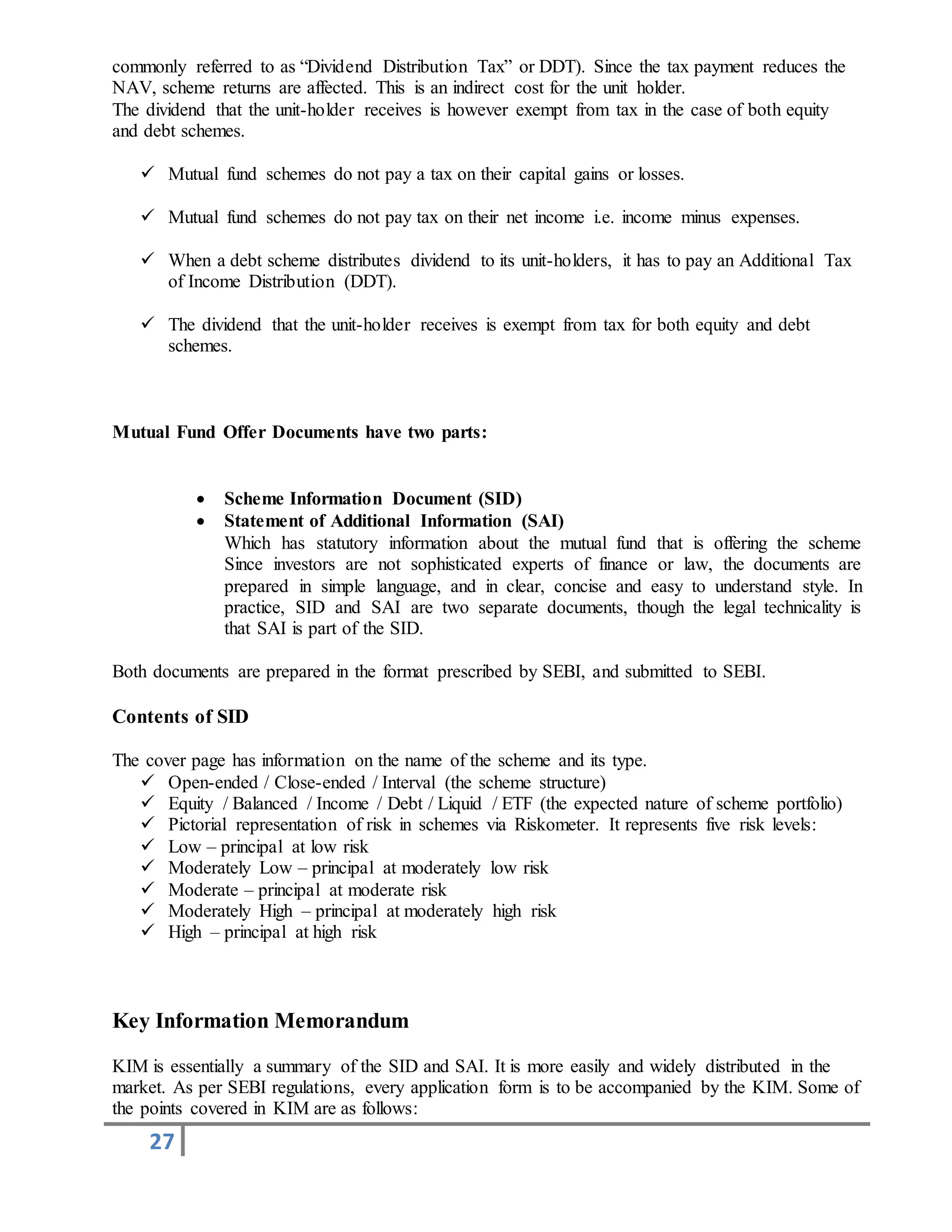 27
commonly referred to as “Dividend Distribution Tax” or DDT). Since the tax payment reduces the
NAV, scheme returns are affected. This is an indirect cost for the unit holder.
The dividend that the unit-holder receives is however exempt from tax in the case of both equity
and debt schemes.
 Mutual fund schemes do not pay a tax on their capital gains or losses.
 Mutual fund schemes do not pay tax on their net income i.e. income minus expenses.
 When a debt scheme distributes dividend to its unit-holders, it has to pay an Additional Tax
of Income Distribution (DDT).
 The dividend that the unit-holder receives is exempt from tax for both equity and debt
schemes.
Mutual Fund Offer Documents have two parts:
 Scheme Information Document (SID)
 Statement of Additional Information (SAI)
Which has statutory information about the mutual fund that is offering the scheme
Since investors are not sophisticated experts of finance or law, the documents are
prepared in simple language, and in clear, concise and easy to understand style. In
practice, SID and SAI are two separate documents, though the legal technicality is
that SAI is part of the SID.
Both documents are prepared in the format prescribed by SEBI, and submitted to SEBI.
Contents of SID
The cover page has information on the name of the scheme and its type.
 Open-ended / Close-ended / Interval (the scheme structure)
 Equity / Balanced / Income / Debt / Liquid / ETF (the expected nature of scheme portfolio)
 Pictorial representation of risk in schemes via Riskometer. It represents five risk levels:
 Low – principal at low risk
 Moderately Low – principal at moderately low risk
 Moderate – principal at moderate risk
 Moderately High – principal at moderately high risk
 High – principal at high risk
Key Information Memorandum
KIM is essentially a summary of the SID and SAI. It is more easily and widely distributed in the
market. As per SEBI regulations, every application form is to be accompanied by the KIM. Some of
the points covered in KIM are as follows:
 