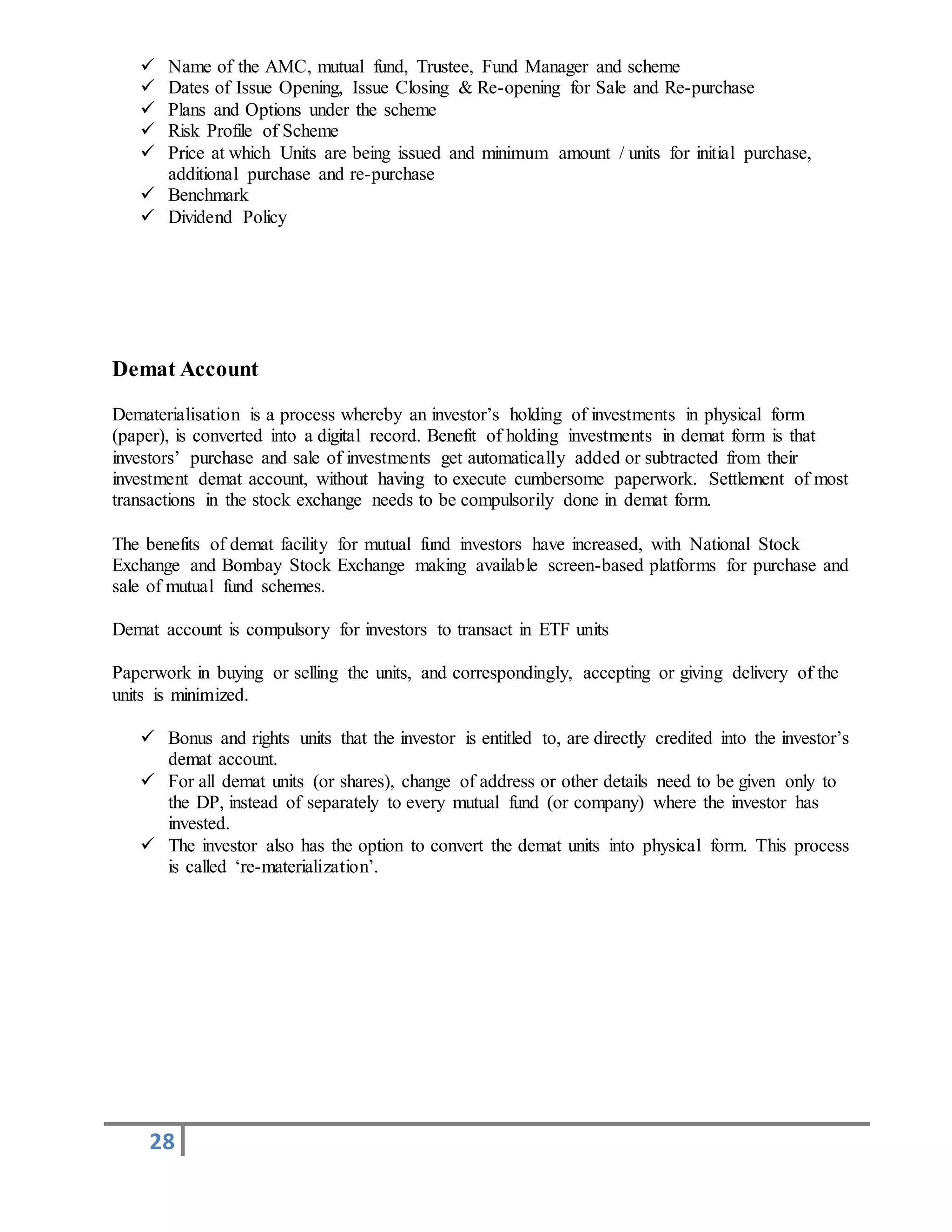 28
 Name of the AMC, mutual fund, Trustee, Fund Manager and scheme
 Dates of Issue Opening, Issue Closing & Re-opening for Sale and Re-purchase
 Plans and Options under the scheme
 Risk Profile of Scheme
 Price at which Units are being issued and minimum amount / units for initial purchase,
additional purchase and re-purchase
 Benchmark
 Dividend Policy
Demat Account
Dematerialisation is a process whereby an investor’s holding of investments in physical form
(paper), is converted into a digital record. Benefit of holding investments in demat form is that
investors’ purchase and sale of investments get automatically added or subtracted from their
investment demat account, without having to execute cumbersome paperwork. Settlement of most
transactions in the stock exchange needs to be compulsorily done in demat form.
The benefits of demat facility for mutual fund investors have increased, with National Stock
Exchange and Bombay Stock Exchange making available screen-based platforms for purchase and
sale of mutual fund schemes.
Demat account is compulsory for investors to transact in ETF units
Paperwork in buying or selling the units, and correspondingly, accepting or giving delivery of the
units is minimized.
 Bonus and rights units that the investor is entitled to, are directly credited into the investor’s
demat account.
 For all demat units (or shares), change of address or other details need to be given only to
the DP, instead of separately to every mutual fund (or company) where the investor has
invested.
 The investor also has the option to convert the demat units into physical form. This process
is called ‘re-materialization’.
 