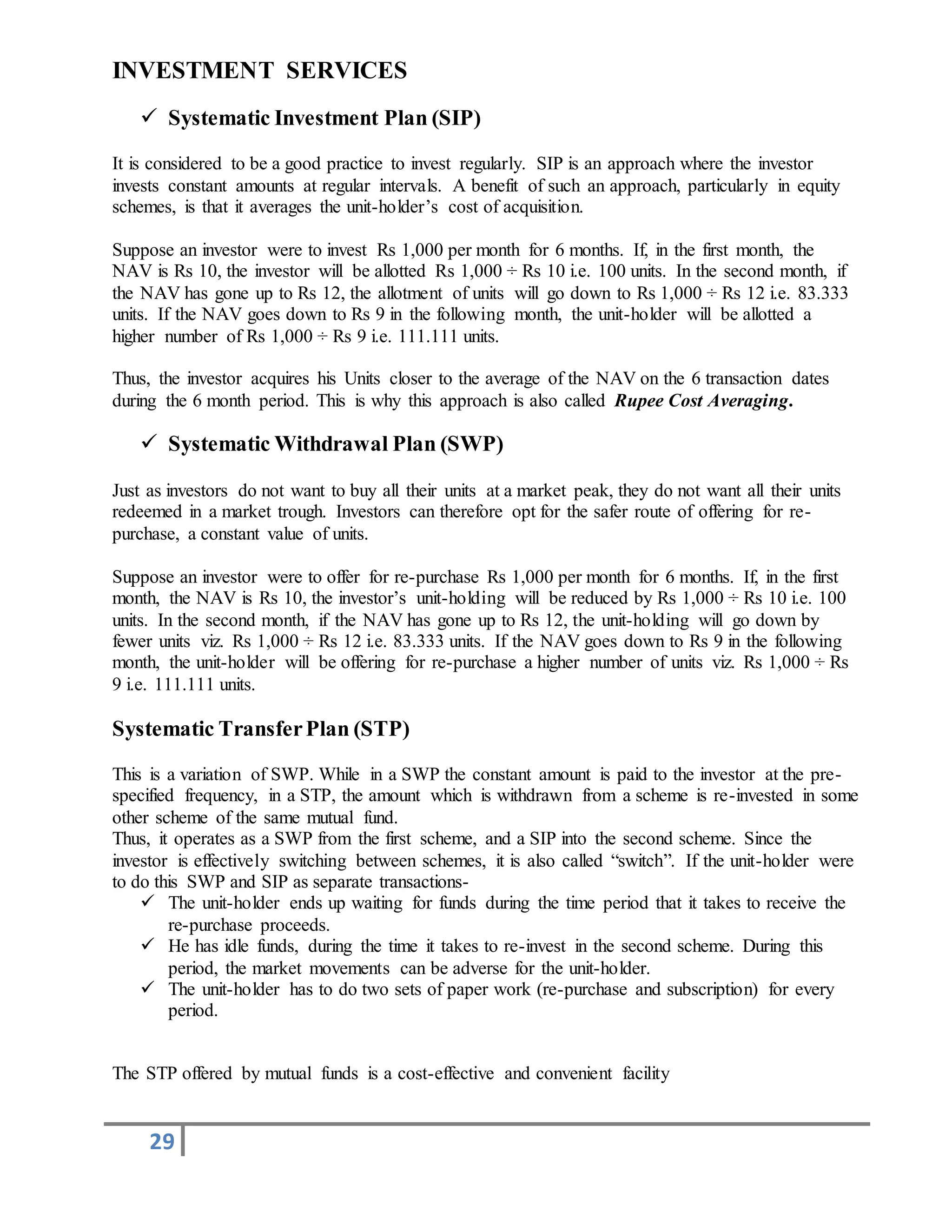 29
INVESTMENT SERVICES
 Systematic Investment Plan (SIP)
It is considered to be a good practice to invest regularly. SIP is an approach where the investor
invests constant amounts at regular intervals. A benefit of such an approach, particularly in equity
schemes, is that it averages the unit-holder’s cost of acquisition.
Suppose an investor were to invest Rs 1,000 per month for 6 months. If, in the first month, the
NAV is Rs 10, the investor will be allotted Rs 1,000 ÷ Rs 10 i.e. 100 units. In the second month, if
the NAV has gone up to Rs 12, the allotment of units will go down to Rs 1,000 ÷ Rs 12 i.e. 83.333
units. If the NAV goes down to Rs 9 in the following month, the unit-holder will be allotted a
higher number of Rs 1,000 ÷ Rs 9 i.e. 111.111 units.
Thus, the investor acquires his Units closer to the average of the NAV on the 6 transaction dates
during the 6 month period. This is why this approach is also called Rupee Cost Averaging.
 Systematic Withdrawal Plan (SWP)
Just as investors do not want to buy all their units at a market peak, they do not want all their units
redeemed in a market trough. Investors can therefore opt for the safer route of offering for re-
purchase, a constant value of units.
Suppose an investor were to offer for re-purchase Rs 1,000 per month for 6 months. If, in the first
month, the NAV is Rs 10, the investor’s unit-holding will be reduced by Rs 1,000 ÷ Rs 10 i.e. 100
units. In the second month, if the NAV has gone up to Rs 12, the unit-holding will go down by
fewer units viz. Rs 1,000 ÷ Rs 12 i.e. 83.333 units. If the NAV goes down to Rs 9 in the following
month, the unit-holder will be offering for re-purchase a higher number of units viz. Rs 1,000 ÷ Rs
9 i.e. 111.111 units.
Systematic TransferPlan (STP)
This is a variation of SWP. While in a SWP the constant amount is paid to the investor at the pre-
specified frequency, in a STP, the amount which is withdrawn from a scheme is re-invested in some
other scheme of the same mutual fund.
Thus, it operates as a SWP from the first scheme, and a SIP into the second scheme. Since the
investor is effectively switching between schemes, it is also called “switch”. If the unit-holder were
to do this SWP and SIP as separate transactions-
 The unit-holder ends up waiting for funds during the time period that it takes to receive the
re-purchase proceeds.
 He has idle funds, during the time it takes to re-invest in the second scheme. During this
period, the market movements can be adverse for the unit-holder.
 The unit-holder has to do two sets of paper work (re-purchase and subscription) for every
period.
The STP offered by mutual funds is a cost-effective and convenient facility
 