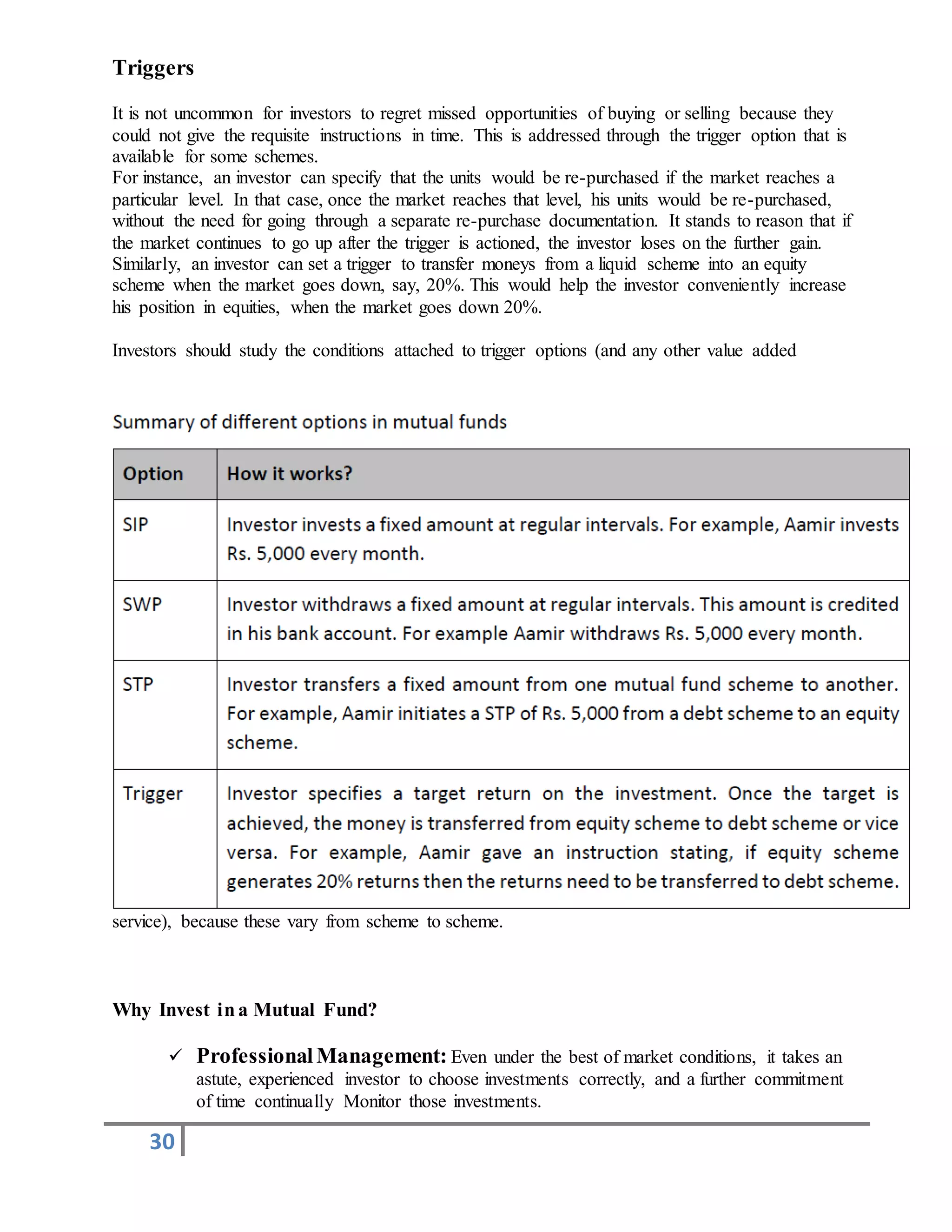 30
Triggers
It is not uncommon for investors to regret missed opportunities of buying or selling because they
could not give the requisite instructions in time. This is addressed through the trigger option that is
available for some schemes.
For instance, an investor can specify that the units would be re-purchased if the market reaches a
particular level. In that case, once the market reaches that level, his units would be re-purchased,
without the need for going through a separate re-purchase documentation. It stands to reason that if
the market continues to go up after the trigger is actioned, the investor loses on the further gain.
Similarly, an investor can set a trigger to transfer moneys from a liquid scheme into an equity
scheme when the market goes down, say, 20%. This would help the investor conveniently increase
his position in equities, when the market goes down 20%.
Investors should study the conditions attached to trigger options (and any other value added
service), because these vary from scheme to scheme.
Why Invest ina Mutual Fund?
 ProfessionalManagement: Even under the best of market conditions, it takes an
astute, experienced investor to choose investments correctly, and a further commitment
of time continually Monitor those investments.
 