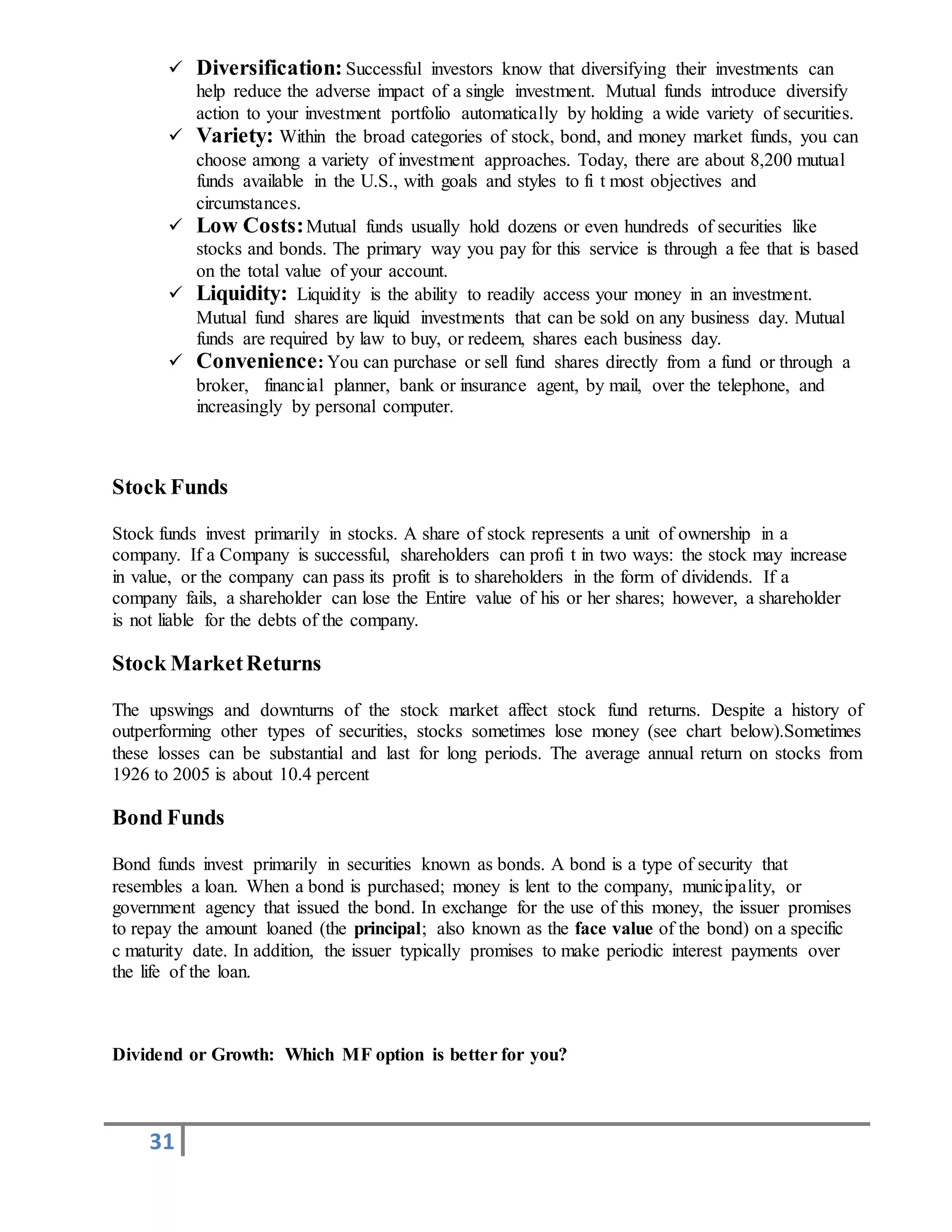 31
 Diversification: Successful investors know that diversifying their investments can
help reduce the adverse impact of a single investment. Mutual funds introduce diversify
action to your investment portfolio automatically by holding a wide variety of securities.
 Variety: Within the broad categories of stock, bond, and money market funds, you can
choose among a variety of investment approaches. Today, there are about 8,200 mutual
funds available in the U.S., with goals and styles to fi t most objectives and
circumstances.
 Low Costs:Mutual funds usually hold dozens or even hundreds of securities like
stocks and bonds. The primary way you pay for this service is through a fee that is based
on the total value of your account.
 Liquidity: Liquidity is the ability to readily access your money in an investment.
Mutual fund shares are liquid investments that can be sold on any business day. Mutual
funds are required by law to buy, or redeem, shares each business day.
 Convenience: You can purchase or sell fund shares directly from a fund or through a
broker, financial planner, bank or insurance agent, by mail, over the telephone, and
increasingly by personal computer.
Stock Funds
Stock funds invest primarily in stocks. A share of stock represents a unit of ownership in a
company. If a Company is successful, shareholders can profi t in two ways: the stock may increase
in value, or the company can pass its profit is to shareholders in the form of dividends. If a
company fails, a shareholder can lose the Entire value of his or her shares; however, a shareholder
is not liable for the debts of the company.
Stock MarketReturns
The upswings and downturns of the stock market affect stock fund returns. Despite a history of
outperforming other types of securities, stocks sometimes lose money (see chart below).Sometimes
these losses can be substantial and last for long periods. The average annual return on stocks from
1926 to 2005 is about 10.4 percent
Bond Funds
Bond funds invest primarily in securities known as bonds. A bond is a type of security that
resembles a loan. When a bond is purchased; money is lent to the company, municipality, or
government agency that issued the bond. In exchange for the use of this money, the issuer promises
to repay the amount loaned (the principal; also known as the face value of the bond) on a specific
c maturity date. In addition, the issuer typically promises to make periodic interest payments over
the life of the loan.
Dividend or Growth: Which MF option is better for you?
 