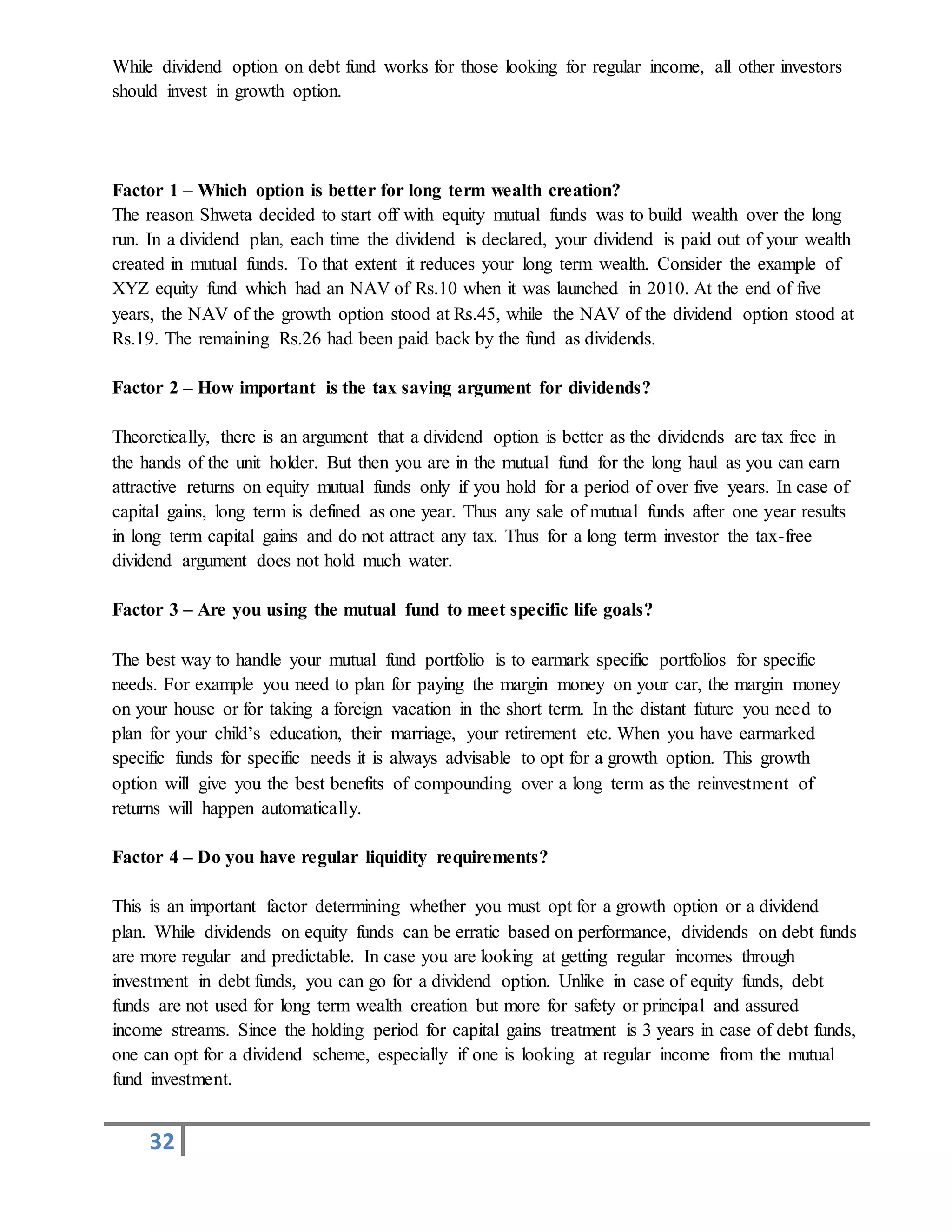 32
While dividend option on debt fund works for those looking for regular income, all other investors
should invest in growth option.
Factor 1 – Which option is better for long term wealth creation?
The reason Shweta decided to start off with equity mutual funds was to build wealth over the long
run. In a dividend plan, each time the dividend is declared, your dividend is paid out of your wealth
created in mutual funds. To that extent it reduces your long term wealth. Consider the example of
XYZ equity fund which had an NAV of Rs.10 when it was launched in 2010. At the end of five
years, the NAV of the growth option stood at Rs.45, while the NAV of the dividend option stood at
Rs.19. The remaining Rs.26 had been paid back by the fund as dividends.
Factor 2 – How important is the tax saving argument for dividends?
Theoretically, there is an argument that a dividend option is better as the dividends are tax free in
the hands of the unit holder. But then you are in the mutual fund for the long haul as you can earn
attractive returns on equity mutual funds only if you hold for a period of over five years. In case of
capital gains, long term is defined as one year. Thus any sale of mutual funds after one year results
in long term capital gains and do not attract any tax. Thus for a long term investor the tax-free
dividend argument does not hold much water.
Factor 3 – Are you using the mutual fund to meet specific life goals?
The best way to handle your mutual fund portfolio is to earmark specific portfolios for specific
needs. For example you need to plan for paying the margin money on your car, the margin money
on your house or for taking a foreign vacation in the short term. In the distant future you need to
plan for your child’s education, their marriage, your retirement etc. When you have earmarked
specific funds for specific needs it is always advisable to opt for a growth option. This growth
option will give you the best benefits of compounding over a long term as the reinvestment of
returns will happen automatically.
Factor 4 – Do you have regular liquidity requirements?
This is an important factor determining whether you must opt for a growth option or a dividend
plan. While dividends on equity funds can be erratic based on performance, dividends on debt funds
are more regular and predictable. In case you are looking at getting regular incomes through
investment in debt funds, you can go for a dividend option. Unlike in case of equity funds, debt
funds are not used for long term wealth creation but more for safety or principal and assured
income streams. Since the holding period for capital gains treatment is 3 years in case of debt funds,
one can opt for a dividend scheme, especially if one is looking at regular income from the mutual
fund investment.
 