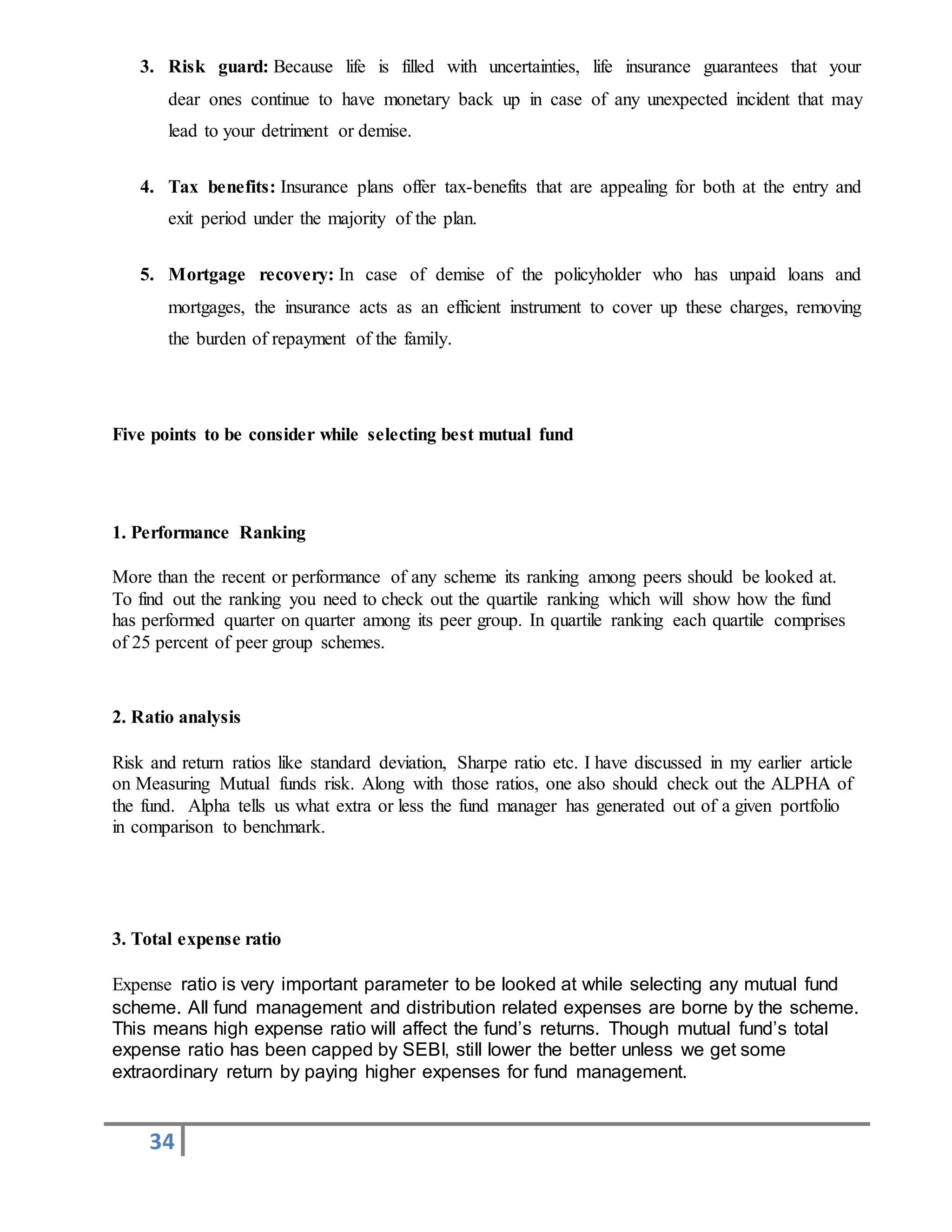 34
3. Risk guard: Because life is filled with uncertainties, life insurance guarantees that your
dear ones continue to have monetary back up in case of any unexpected incident that may
lead to your detriment or demise.
4. Tax benefits: Insurance plans offer tax-benefits that are appealing for both at the entry and
exit period under the majority of the plan.
5. Mortgage recovery: In case of demise of the policyholder who has unpaid loans and
mortgages, the insurance acts as an efficient instrument to cover up these charges, removing
the burden of repayment of the family.
Five points to be consider while selecting best mutual fund
1. Performance Ranking
More than the recent or performance of any scheme its ranking among peers should be looked at.
To find out the ranking you need to check out the quartile ranking which will show how the fund
has performed quarter on quarter among its peer group. In quartile ranking each quartile comprises
of 25 percent of peer group schemes.
2. Ratio analysis
Risk and return ratios like standard deviation, Sharpe ratio etc. I have discussed in my earlier article
on Measuring Mutual funds risk. Along with those ratios, one also should check out the ALPHA of
the fund. Alpha tells us what extra or less the fund manager has generated out of a given portfolio
in comparison to benchmark.
3. Total expense ratio
Expense ratio is very important parameter to be looked at while selecting any mutual fund
scheme. All fund management and distribution related expenses are borne by the scheme.
This means high expense ratio will affect the fund’s returns. Though mutual fund’s total
expense ratio has been capped by SEBI, still lower the better unless we get some
extraordinary return by paying higher expenses for fund management.
 