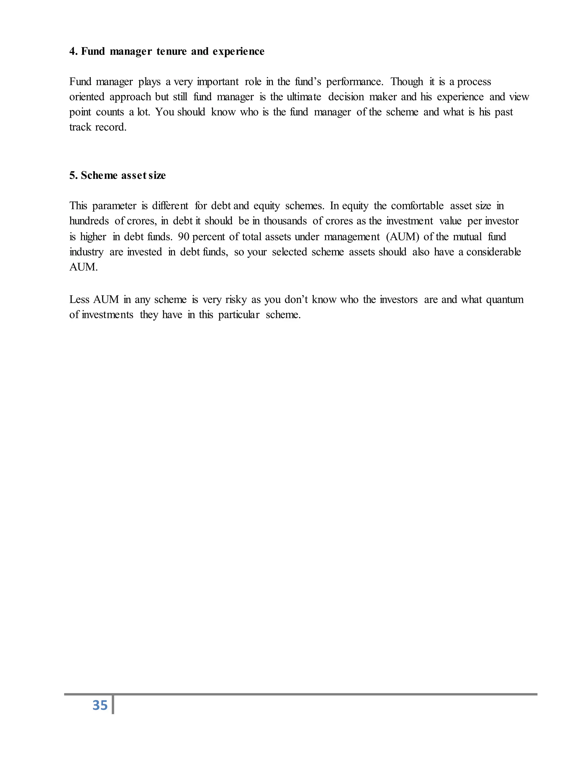 35
4. Fund manager tenure and experience
Fund manager plays a very important role in the fund’s performance. Though it is a process
oriented approach but still fund manager is the ultimate decision maker and his experience and view
point counts a lot. You should know who is the fund manager of the scheme and what is his past
track record.
5. Scheme asset size
This parameter is different for debt and equity schemes. In equity the comfortable asset size in
hundreds of crores, in debt it should be in thousands of crores as the investment value per investor
is higher in debt funds. 90 percent of total assets under management (AUM) of the mutual fund
industry are invested in debt funds, so your selected scheme assets should also have a considerable
AUM.
Less AUM in any scheme is very risky as you don’t know who the investors are and what quantum
of investments they have in this particular scheme.
 