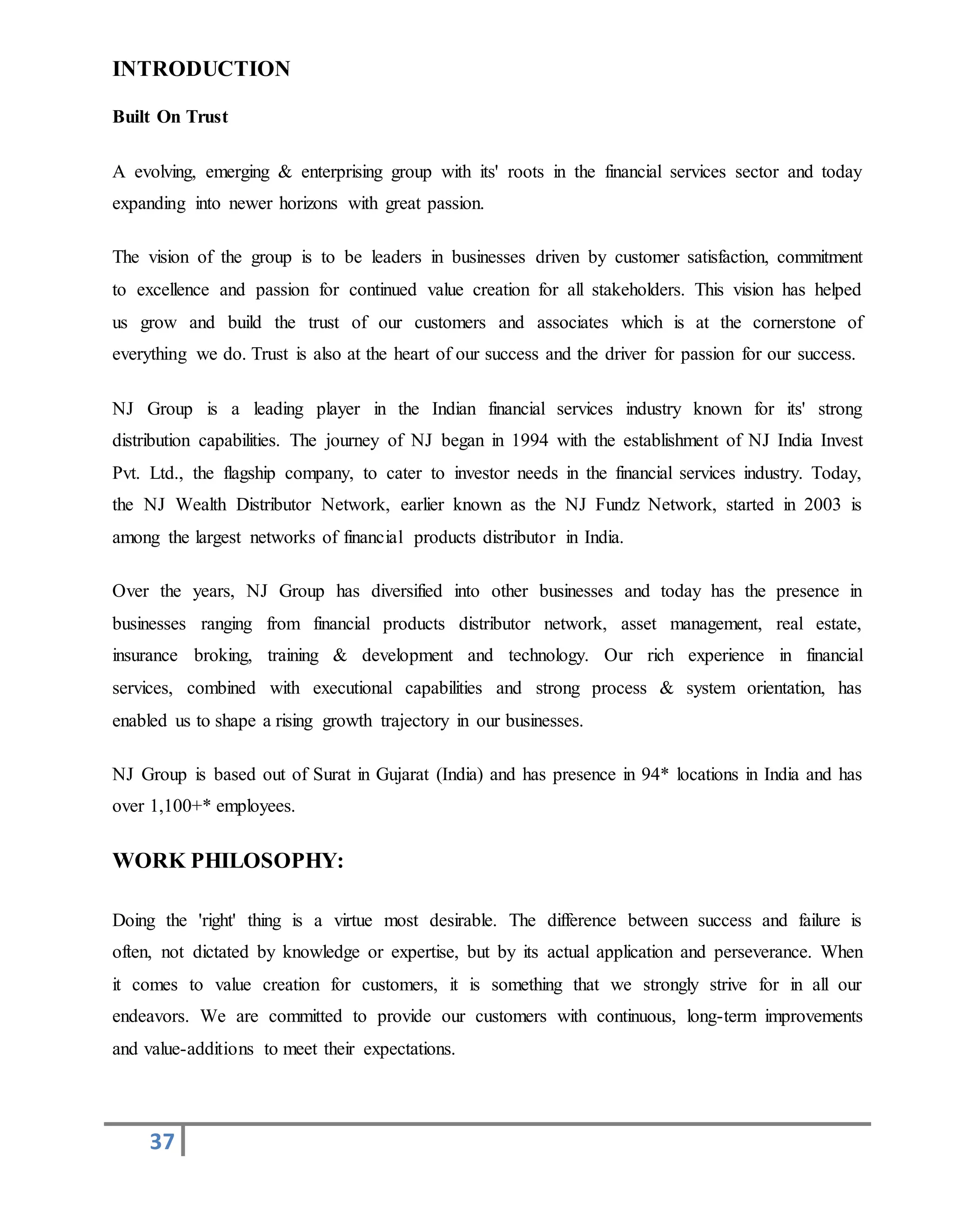 37
INTRODUCTION
Built On Trust
A evolving, emerging & enterprising group with its' roots in the financial services sector and today
expanding into newer horizons with great passion.
The vision of the group is to be leaders in businesses driven by customer satisfaction, commitment
to excellence and passion for continued value creation for all stakeholders. This vision has helped
us grow and build the trust of our customers and associates which is at the cornerstone of
everything we do. Trust is also at the heart of our success and the driver for passion for our success.
NJ Group is a leading player in the Indian financial services industry known for its' strong
distribution capabilities. The journey of NJ began in 1994 with the establishment of NJ India Invest
Pvt. Ltd., the flagship company, to cater to investor needs in the financial services industry. Today,
the NJ Wealth Distributor Network, earlier known as the NJ Fundz Network, started in 2003 is
among the largest networks of financial products distributor in India.
Over the years, NJ Group has diversified into other businesses and today has the presence in
businesses ranging from financial products distributor network, asset management, real estate,
insurance broking, training & development and technology. Our rich experience in financial
services, combined with executional capabilities and strong process & system orientation, has
enabled us to shape a rising growth trajectory in our businesses.
NJ Group is based out of Surat in Gujarat (India) and has presence in 94* locations in India and has
over 1,100+* employees.
WORK PHILOSOPHY:
Doing the 'right' thing is a virtue most desirable. The difference between success and failure is
often, not dictated by knowledge or expertise, but by its actual application and perseverance. When
it comes to value creation for customers, it is something that we strongly strive for in all our
endeavors. We are committed to provide our customers with continuous, long-term improvements
and value-additions to meet their expectations.
 