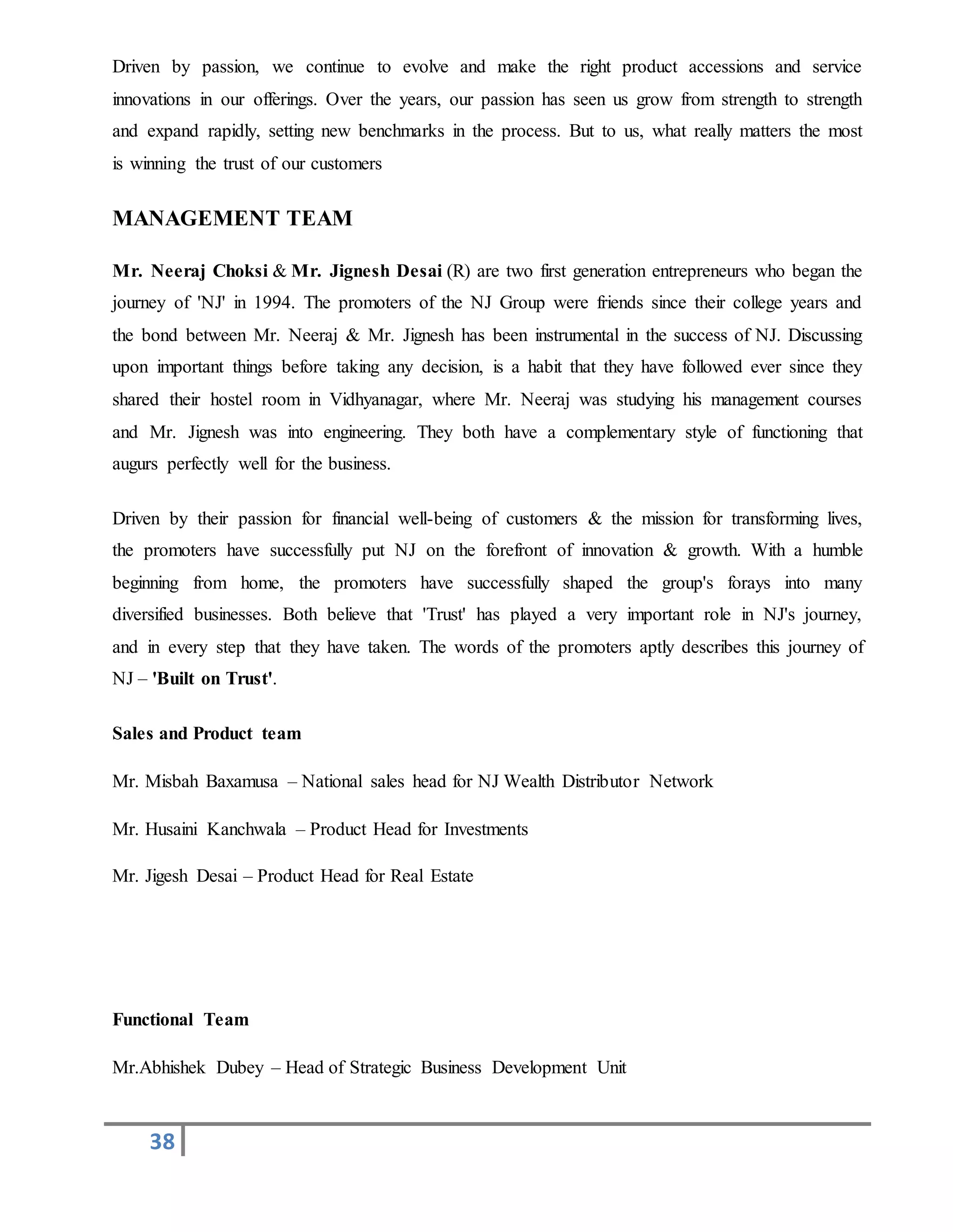 38
Driven by passion, we continue to evolve and make the right product accessions and service
innovations in our offerings. Over the years, our passion has seen us grow from strength to strength
and expand rapidly, setting new benchmarks in the process. But to us, what really matters the most
is winning the trust of our customers
MANAGEMENT TEAM
Mr. Neeraj Choksi & Mr. Jignesh Desai (R) are two first generation entrepreneurs who began the
journey of 'NJ' in 1994. The promoters of the NJ Group were friends since their college years and
the bond between Mr. Neeraj & Mr. Jignesh has been instrumental in the success of NJ. Discussing
upon important things before taking any decision, is a habit that they have followed ever since they
shared their hostel room in Vidhyanagar, where Mr. Neeraj was studying his management courses
and Mr. Jignesh was into engineering. They both have a complementary style of functioning that
augurs perfectly well for the business.
Driven by their passion for financial well-being of customers & the mission for transforming lives,
the promoters have successfully put NJ on the forefront of innovation & growth. With a humble
beginning from home, the promoters have successfully shaped the group's forays into many
diversified businesses. Both believe that 'Trust' has played a very important role in NJ's journey,
and in every step that they have taken. The words of the promoters aptly describes this journey of
NJ – 'Built on Trust'.
Sales and Product team
Mr. Misbah Baxamusa – National sales head for NJ Wealth Distributor Network
Mr. Husaini Kanchwala – Product Head for Investments
Mr. Jigesh Desai – Product Head for Real Estate
Functional Team
Mr.Abhishek Dubey – Head of Strategic Business Development Unit
 