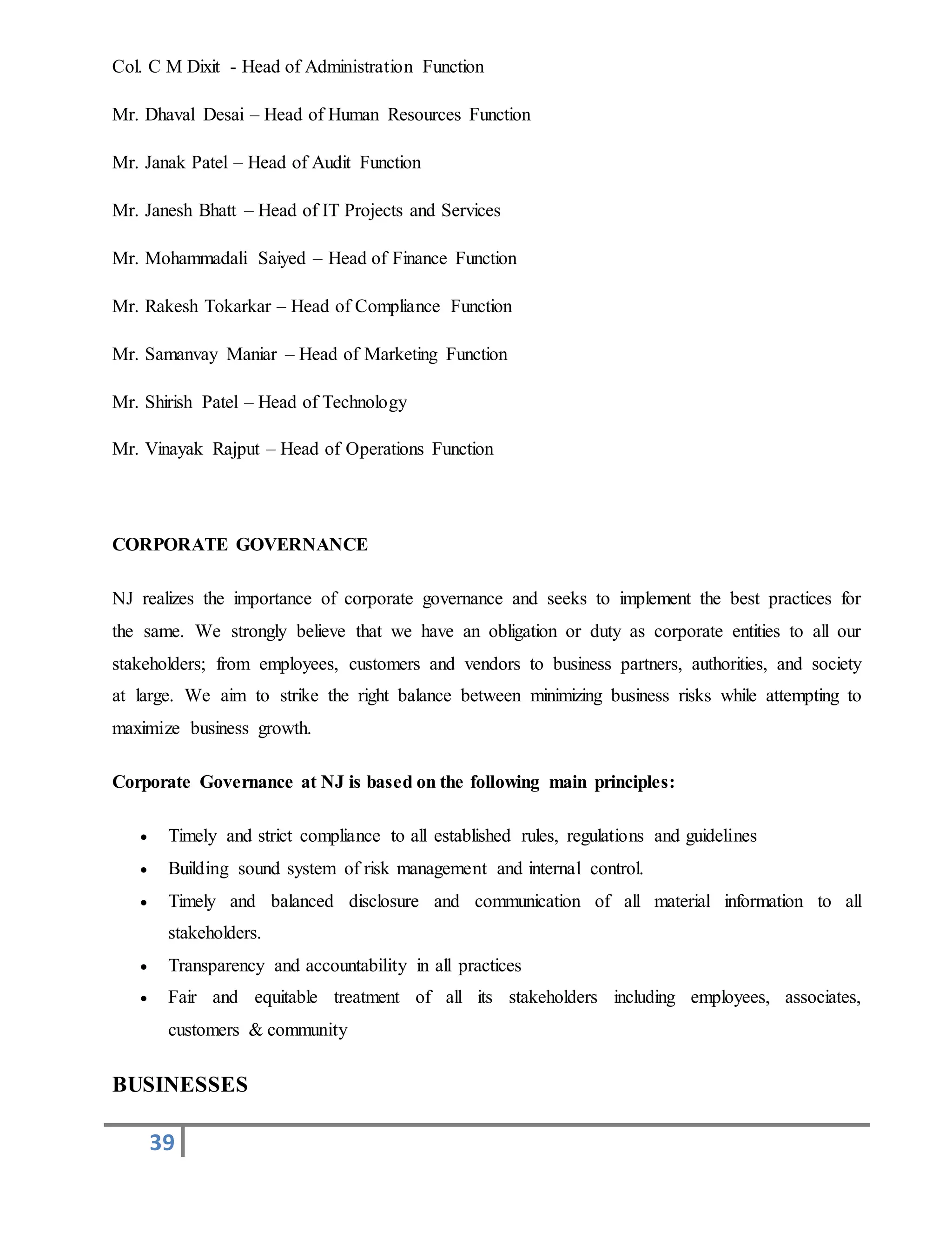 39
Col. C M Dixit - Head of Administration Function
Mr. Dhaval Desai – Head of Human Resources Function
Mr. Janak Patel – Head of Audit Function
Mr. Janesh Bhatt – Head of IT Projects and Services
Mr. Mohammadali Saiyed – Head of Finance Function
Mr. Rakesh Tokarkar – Head of Compliance Function
Mr. Samanvay Maniar – Head of Marketing Function
Mr. Shirish Patel – Head of Technology
Mr. Vinayak Rajput – Head of Operations Function
CORPORATE GOVERNANCE
NJ realizes the importance of corporate governance and seeks to implement the best practices for
the same. We strongly believe that we have an obligation or duty as corporate entities to all our
stakeholders; from employees, customers and vendors to business partners, authorities, and society
at large. We aim to strike the right balance between minimizing business risks while attempting to
maximize business growth.
Corporate Governance at NJ is based on the following main principles:
 Timely and strict compliance to all established rules, regulations and guidelines
 Building sound system of risk management and internal control.
 Timely and balanced disclosure and communication of all material information to all
stakeholders.
 Transparency and accountability in all practices
 Fair and equitable treatment of all its stakeholders including employees, associates,
customers & community
BUSINESSES
 