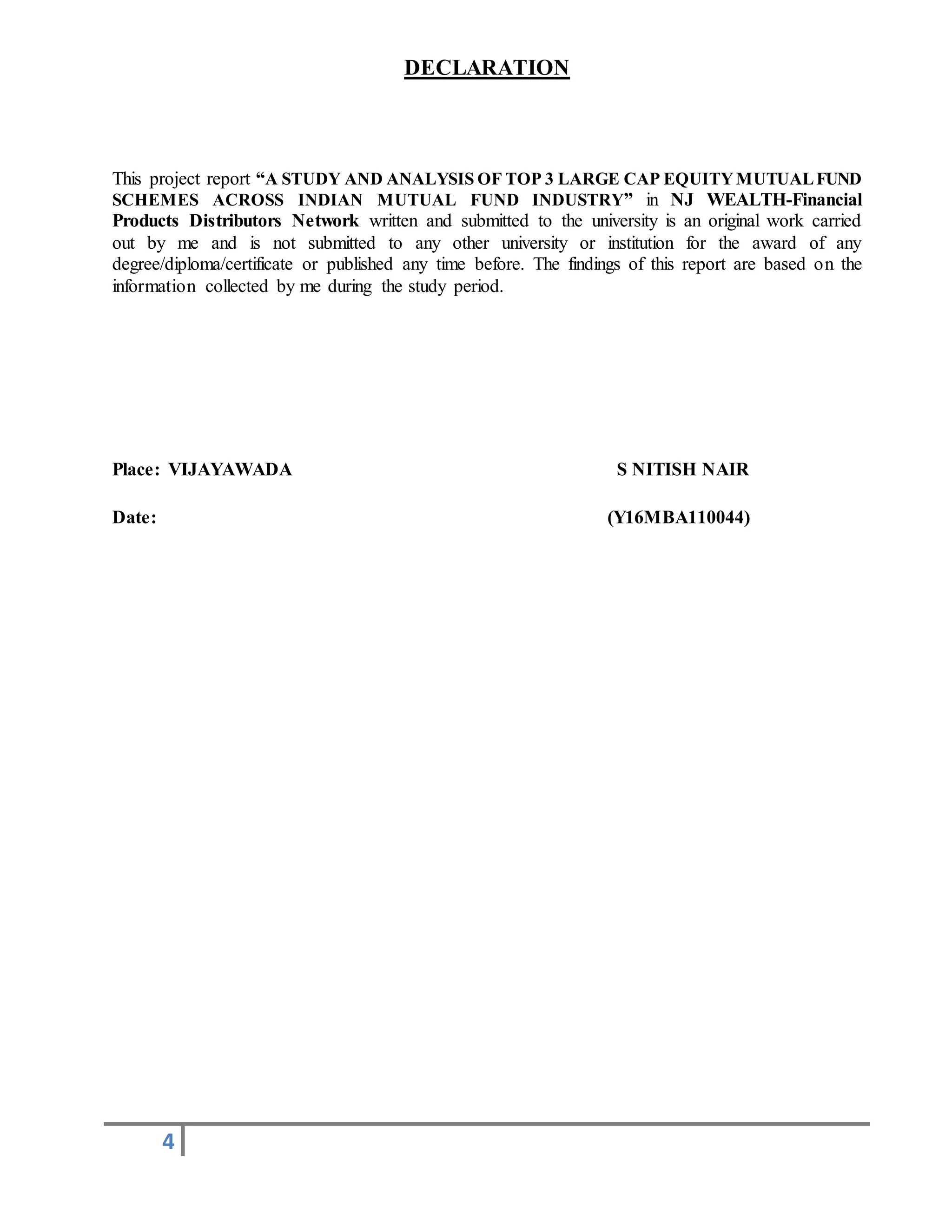 4
DECLARATION
This project report “A STUDY AND ANALYSIS OF TOP 3 LARGE CAP EQUITYMUTUALFUND
SCHEMES ACROSS INDIAN MUTUAL FUND INDUSTRY” in NJ WEALTH-Financial
Products Distributors Network written and submitted to the university is an original work carried
out by me and is not submitted to any other university or institution for the award of any
degree/diploma/certificate or published any time before. The findings of this report are based on the
information collected by me during the study period.
Place: VIJAYAWADA S NITISH NAIR
Date: (Y16MBA110044)
 
