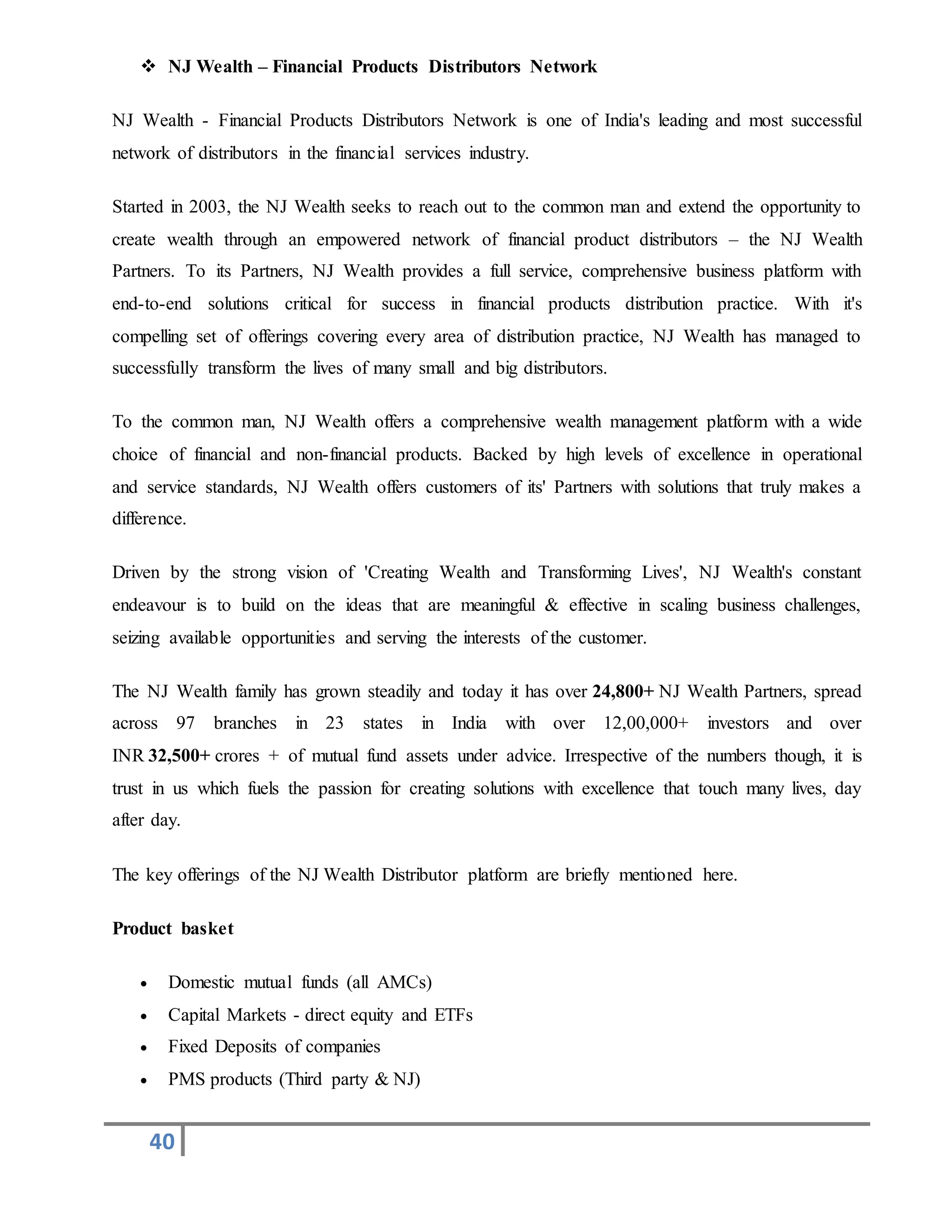 40
 NJ Wealth – Financial Products Distributors Network
NJ Wealth - Financial Products Distributors Network is one of India's leading and most successful
network of distributors in the financial services industry.
Started in 2003, the NJ Wealth seeks to reach out to the common man and extend the opportunity to
create wealth through an empowered network of financial product distributors – the NJ Wealth
Partners. To its Partners, NJ Wealth provides a full service, comprehensive business platform with
end-to-end solutions critical for success in financial products distribution practice. With it's
compelling set of offerings covering every area of distribution practice, NJ Wealth has managed to
successfully transform the lives of many small and big distributors.
To the common man, NJ Wealth offers a comprehensive wealth management platform with a wide
choice of financial and non-financial products. Backed by high levels of excellence in operational
and service standards, NJ Wealth offers customers of its' Partners with solutions that truly makes a
difference.
Driven by the strong vision of 'Creating Wealth and Transforming Lives', NJ Wealth's constant
endeavour is to build on the ideas that are meaningful & effective in scaling business challenges,
seizing available opportunities and serving the interests of the customer.
The NJ Wealth family has grown steadily and today it has over 24,800+ NJ Wealth Partners, spread
across 97 branches in 23 states in India with over 12,00,000+ investors and over
INR 32,500+ crores + of mutual fund assets under advice. Irrespective of the numbers though, it is
trust in us which fuels the passion for creating solutions with excellence that touch many lives, day
after day.
The key offerings of the NJ Wealth Distributor platform are briefly mentioned here.
Product basket
 Domestic mutual funds (all AMCs)
 Capital Markets - direct equity and ETFs
 Fixed Deposits of companies
 PMS products (Third party & NJ)
 