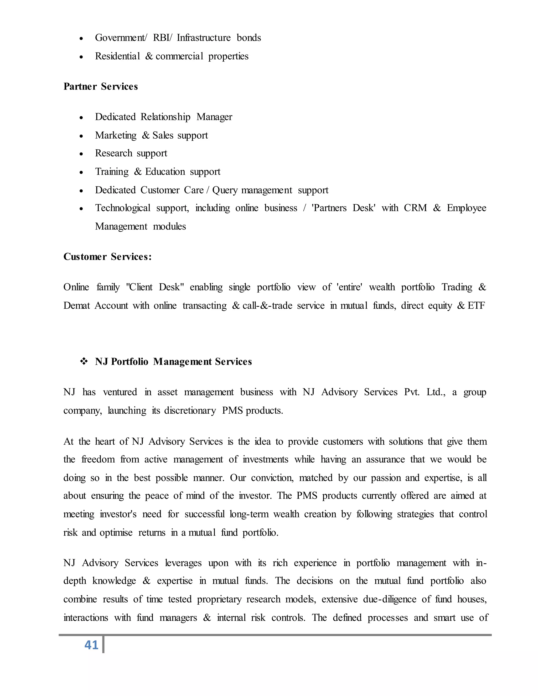 41
 Government/ RBI/ Infrastructure bonds
 Residential & commercial properties
Partner Services
 Dedicated Relationship Manager
 Marketing & Sales support
 Research support
 Training & Education support
 Dedicated Customer Care / Query management support
 Technological support, including online business / 'Partners Desk' with CRM & Employee
Management modules
Customer Services:
Online family "Client Desk" enabling single portfolio view of 'entire' wealth portfolio Trading &
Demat Account with online transacting & call-&-trade service in mutual funds, direct equity & ETF
 NJ Portfolio Management Services
NJ has ventured in asset management business with NJ Advisory Services Pvt. Ltd., a group
company, launching its discretionary PMS products.
At the heart of NJ Advisory Services is the idea to provide customers with solutions that give them
the freedom from active management of investments while having an assurance that we would be
doing so in the best possible manner. Our conviction, matched by our passion and expertise, is all
about ensuring the peace of mind of the investor. The PMS products currently offered are aimed at
meeting investor's need for successful long-term wealth creation by following strategies that control
risk and optimise returns in a mutual fund portfolio.
NJ Advisory Services leverages upon with its rich experience in portfolio management with in-
depth knowledge & expertise in mutual funds. The decisions on the mutual fund portfolio also
combine results of time tested proprietary research models, extensive due-diligence of fund houses,
interactions with fund managers & internal risk controls. The defined processes and smart use of
 
