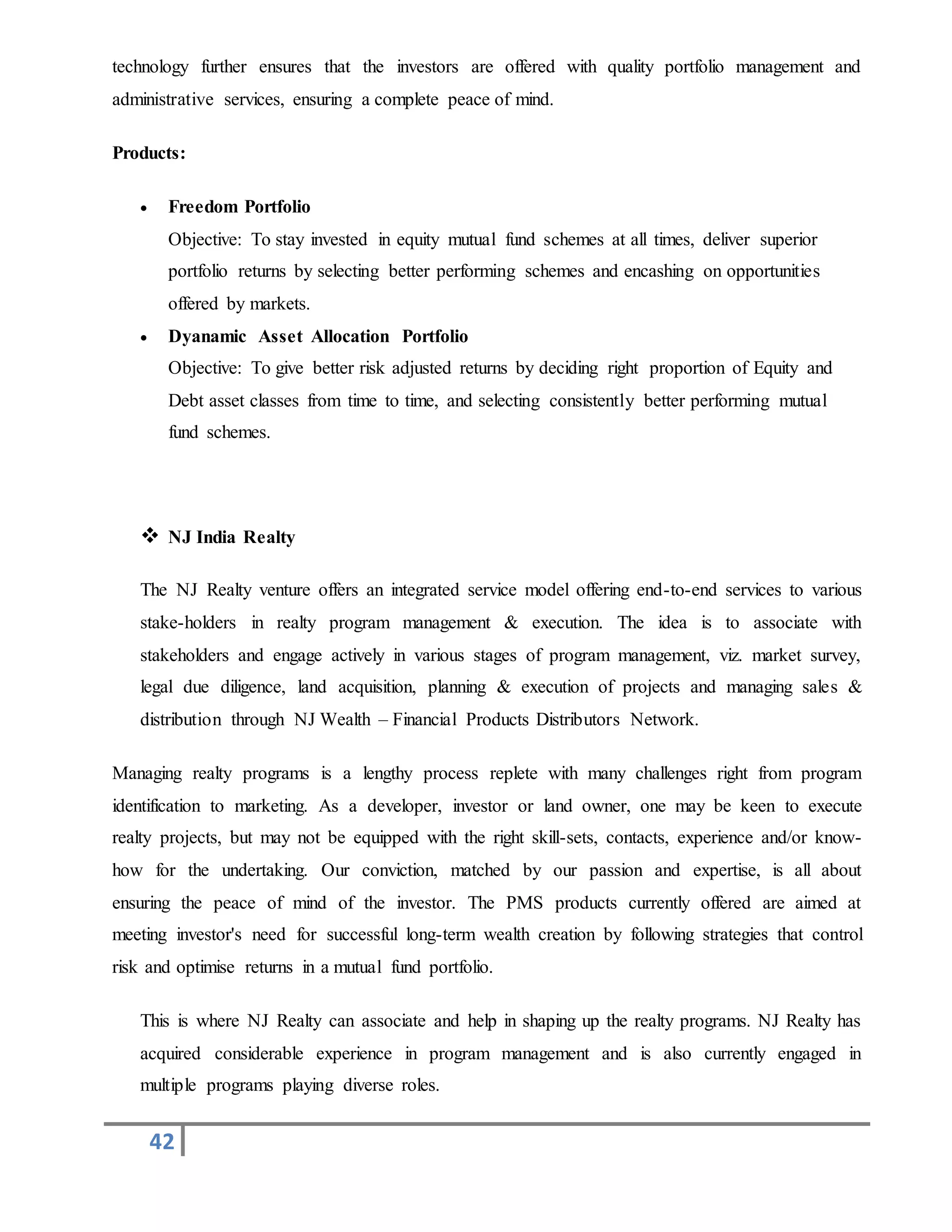 42
technology further ensures that the investors are offered with quality portfolio management and
administrative services, ensuring a complete peace of mind.
Products:
 Freedom Portfolio
Objective: To stay invested in equity mutual fund schemes at all times, deliver superior
portfolio returns by selecting better performing schemes and encashing on opportunities
offered by markets.
 Dyanamic Asset Allocation Portfolio
Objective: To give better risk adjusted returns by deciding right proportion of Equity and
Debt asset classes from time to time, and selecting consistently better performing mutual
fund schemes.
 NJ India Realty
The NJ Realty venture offers an integrated service model offering end-to-end services to various
stake-holders in realty program management & execution. The idea is to associate with
stakeholders and engage actively in various stages of program management, viz. market survey,
legal due diligence, land acquisition, planning & execution of projects and managing sales &
distribution through NJ Wealth – Financial Products Distributors Network.
Managing realty programs is a lengthy process replete with many challenges right from program
identification to marketing. As a developer, investor or land owner, one may be keen to execute
realty projects, but may not be equipped with the right skill-sets, contacts, experience and/or know-
how for the undertaking. Our conviction, matched by our passion and expertise, is all about
ensuring the peace of mind of the investor. The PMS products currently offered are aimed at
meeting investor's need for successful long-term wealth creation by following strategies that control
risk and optimise returns in a mutual fund portfolio.
This is where NJ Realty can associate and help in shaping up the realty programs. NJ Realty has
acquired considerable experience in program management and is also currently engaged in
multiple programs playing diverse roles.
 
