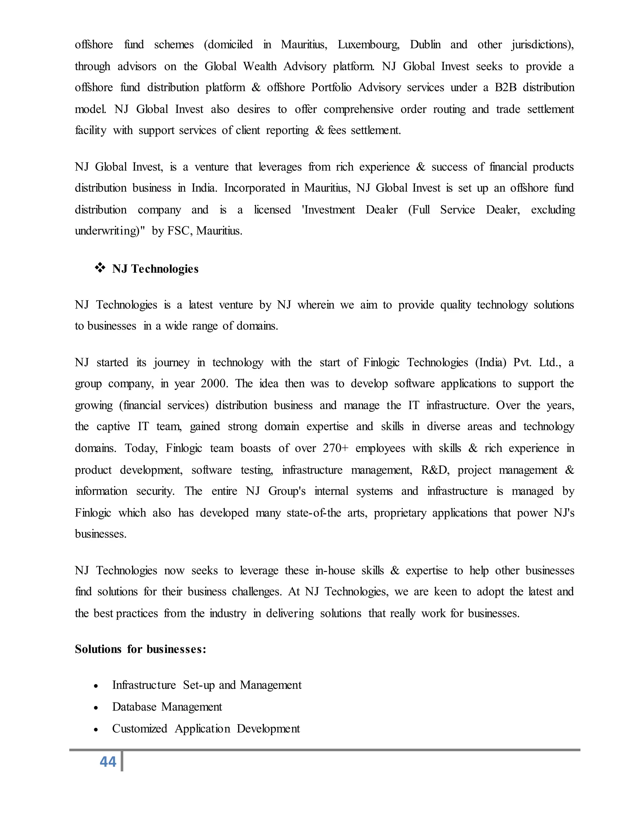 44
offshore fund schemes (domiciled in Mauritius, Luxembourg, Dublin and other jurisdictions),
through advisors on the Global Wealth Advisory platform. NJ Global Invest seeks to provide a
offshore fund distribution platform & offshore Portfolio Advisory services under a B2B distribution
model. NJ Global Invest also desires to offer comprehensive order routing and trade settlement
facility with support services of client reporting & fees settlement.
NJ Global Invest, is a venture that leverages from rich experience & success of financial products
distribution business in India. Incorporated in Mauritius, NJ Global Invest is set up an offshore fund
distribution company and is a licensed 'Investment Dealer (Full Service Dealer, excluding
underwriting)" by FSC, Mauritius.
 NJ Technologies
NJ Technologies is a latest venture by NJ wherein we aim to provide quality technology solutions
to businesses in a wide range of domains.
NJ started its journey in technology with the start of Finlogic Technologies (India) Pvt. Ltd., a
group company, in year 2000. The idea then was to develop software applications to support the
growing (financial services) distribution business and manage the IT infrastructure. Over the years,
the captive IT team, gained strong domain expertise and skills in diverse areas and technology
domains. Today, Finlogic team boasts of over 270+ employees with skills & rich experience in
product development, software testing, infrastructure management, R&D, project management &
information security. The entire NJ Group's internal systems and infrastructure is managed by
Finlogic which also has developed many state-of-the arts, proprietary applications that power NJ's
businesses.
NJ Technologies now seeks to leverage these in-house skills & expertise to help other businesses
find solutions for their business challenges. At NJ Technologies, we are keen to adopt the latest and
the best practices from the industry in delivering solutions that really work for businesses.
Solutions for businesses:
 Infrastructure Set-up and Management
 Database Management
 Customized Application Development
 