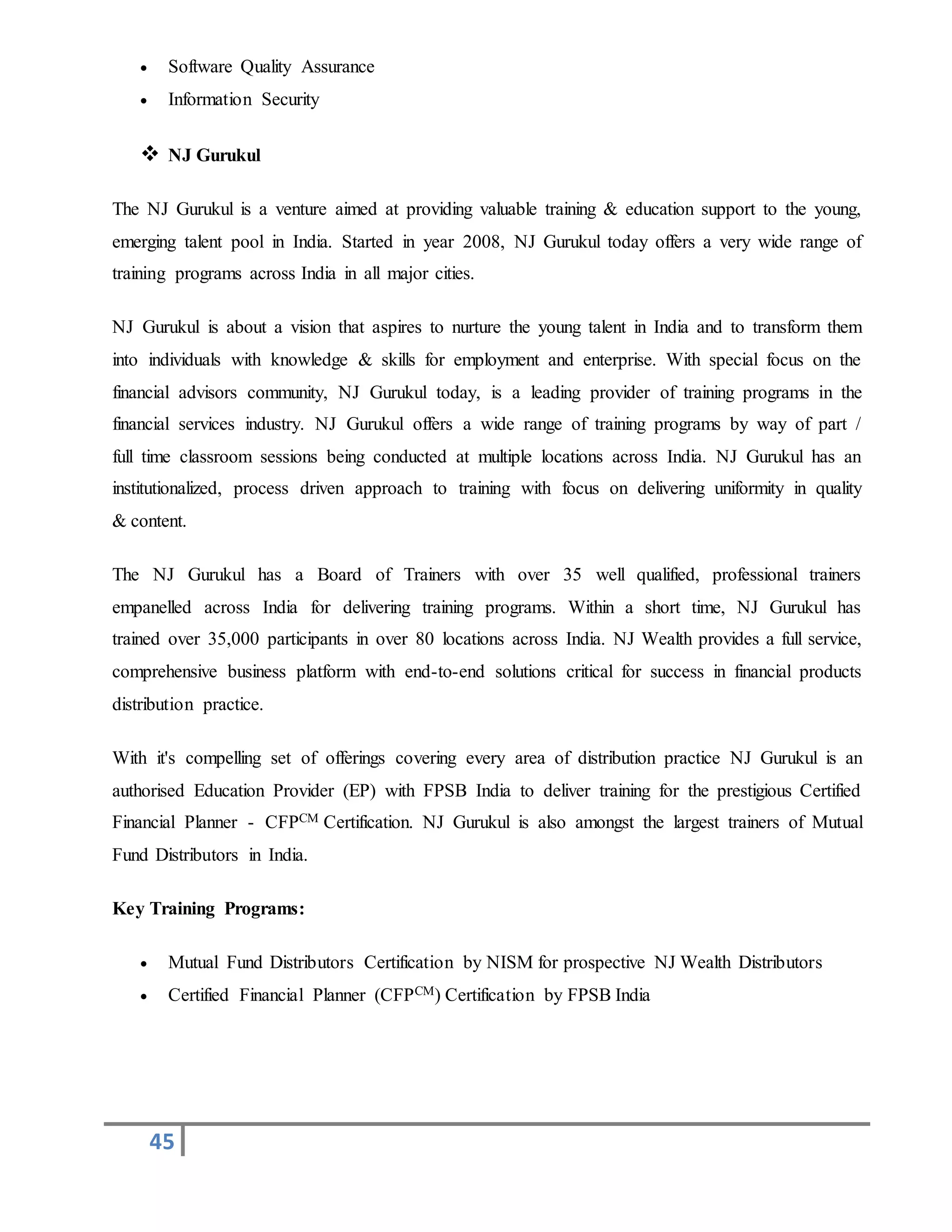 45
 Software Quality Assurance
 Information Security
 NJ Gurukul
The NJ Gurukul is a venture aimed at providing valuable training & education support to the young,
emerging talent pool in India. Started in year 2008, NJ Gurukul today offers a very wide range of
training programs across India in all major cities.
NJ Gurukul is about a vision that aspires to nurture the young talent in India and to transform them
into individuals with knowledge & skills for employment and enterprise. With special focus on the
financial advisors community, NJ Gurukul today, is a leading provider of training programs in the
financial services industry. NJ Gurukul offers a wide range of training programs by way of part /
full time classroom sessions being conducted at multiple locations across India. NJ Gurukul has an
institutionalized, process driven approach to training with focus on delivering uniformity in quality
& content.
The NJ Gurukul has a Board of Trainers with over 35 well qualified, professional trainers
empanelled across India for delivering training programs. Within a short time, NJ Gurukul has
trained over 35,000 participants in over 80 locations across India. NJ Wealth provides a full service,
comprehensive business platform with end-to-end solutions critical for success in financial products
distribution practice.
With it's compelling set of offerings covering every area of distribution practice NJ Gurukul is an
authorised Education Provider (EP) with FPSB India to deliver training for the prestigious Certified
Financial Planner - CFPCM Certification. NJ Gurukul is also amongst the largest trainers of Mutual
Fund Distributors in India.
Key Training Programs:
 Mutual Fund Distributors Certification by NISM for prospective NJ Wealth Distributors
 Certified Financial Planner (CFPCM) Certification by FPSB India
 