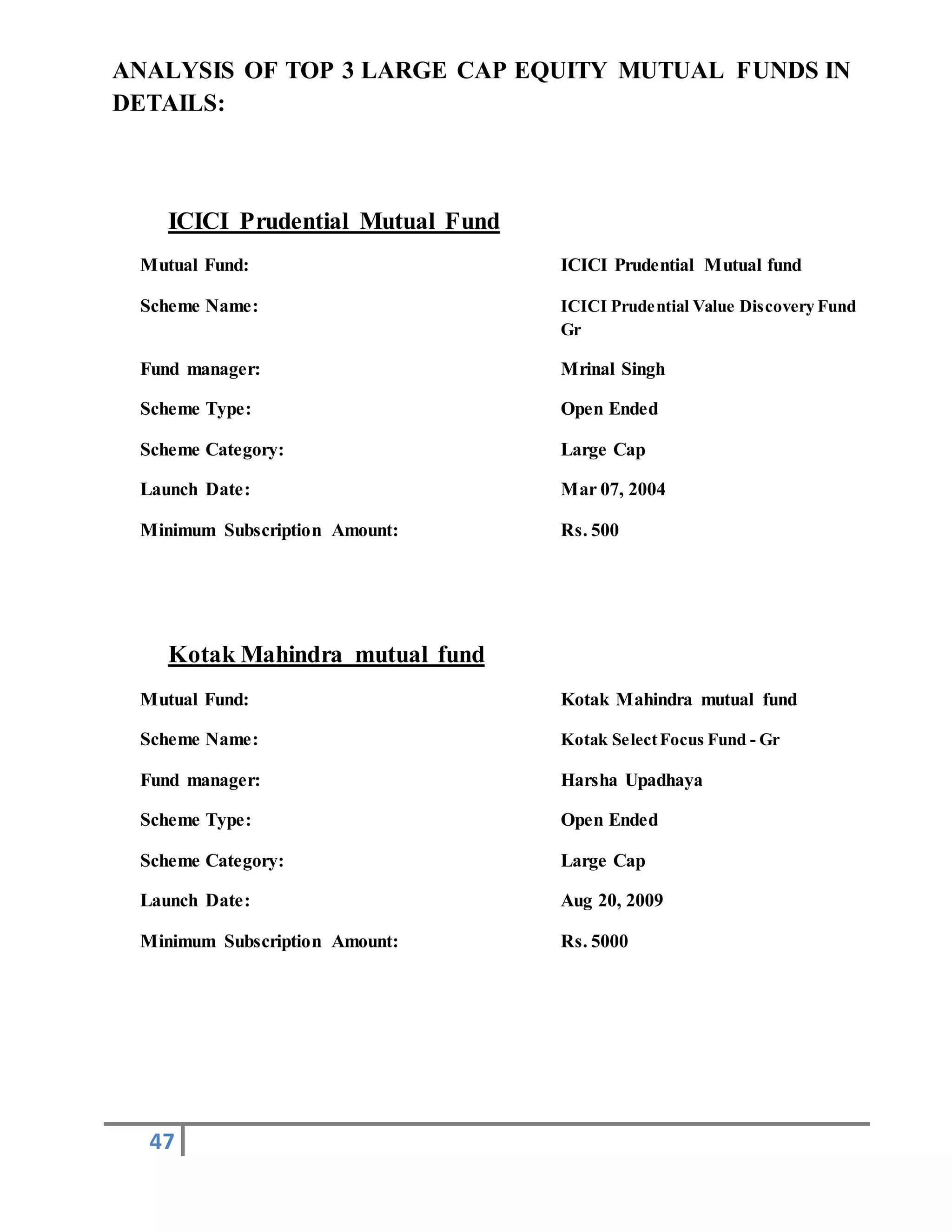 47
ANALYSIS OF TOP 3 LARGE CAP EQUITY MUTUAL FUNDS IN
DETAILS:
ICICI Prudential Mutual Fund
Mutual Fund: ICICI Prudential Mutual fund
Scheme Name: ICICI Prudential Value Discovery Fund
Gr
Fund manager: Mrinal Singh
Scheme Type: Open Ended
Scheme Category: Large Cap
Launch Date: Mar 07, 2004
Minimum Subscription Amount: Rs. 500
Kotak Mahindra mutual fund
Mutual Fund: Kotak Mahindra mutual fund
Scheme Name: Kotak SelectFocus Fund - Gr
Fund manager: Harsha Upadhaya
Scheme Type: Open Ended
Scheme Category: Large Cap
Launch Date: Aug 20, 2009
Minimum Subscription Amount: Rs. 5000
 