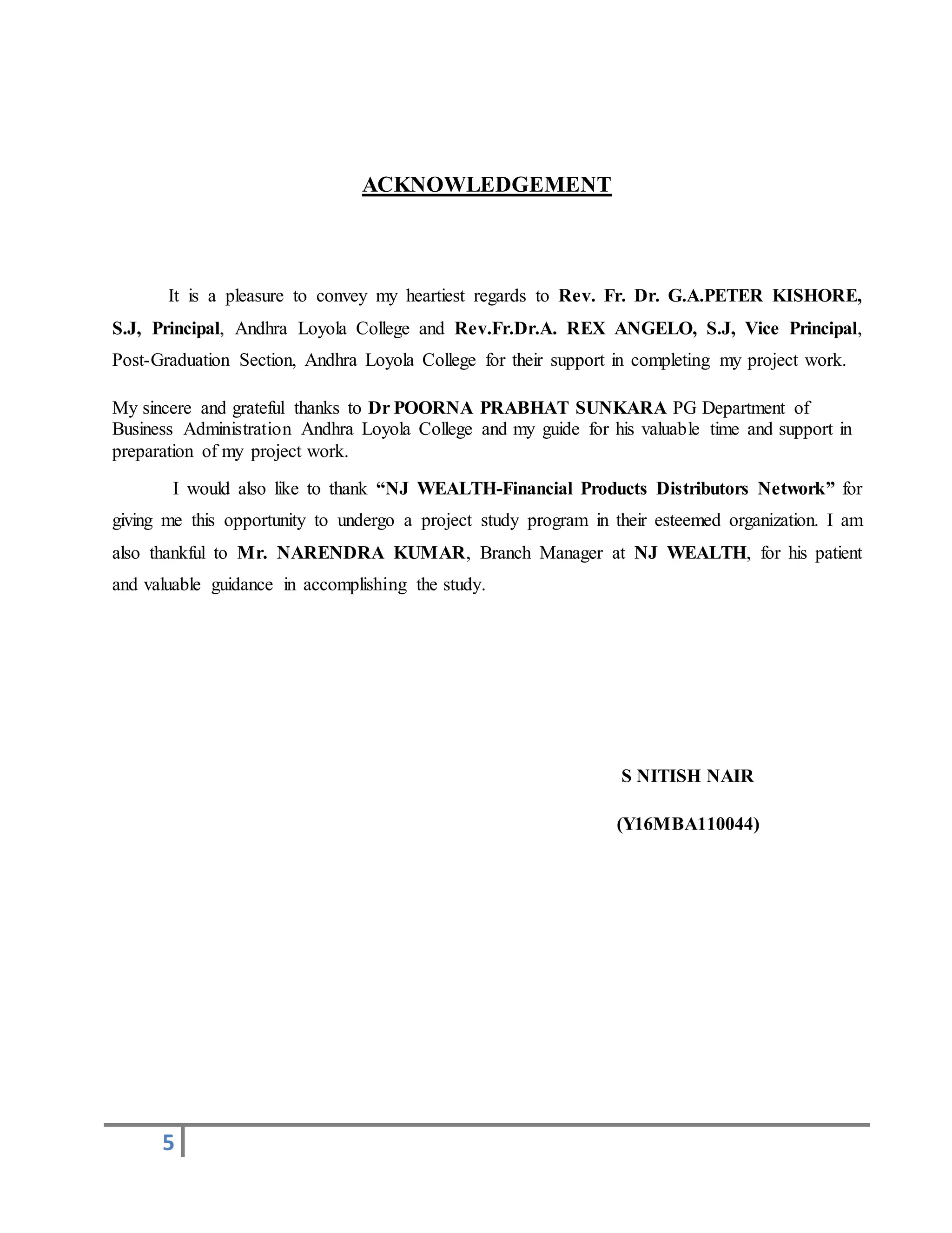 5
ACKNOWLEDGEMENT
It is a pleasure to convey my heartiest regards to Rev. Fr. Dr. G.A.PETER KISHORE,
S.J, Principal, Andhra Loyola College and Rev.Fr.Dr.A. REX ANGELO, S.J, Vice Principal,
Post-Graduation Section, Andhra Loyola College for their support in completing my project work.
My sincere and grateful thanks to Dr POORNA PRABHAT SUNKARA PG Department of
Business Administration Andhra Loyola College and my guide for his valuable time and support in
preparation of my project work.
I would also like to thank “NJ WEALTH-Financial Products Distributors Network” for
giving me this opportunity to undergo a project study program in their esteemed organization. I am
also thankful to Mr. NARENDRA KUMAR, Branch Manager at NJ WEALTH, for his patient
and valuable guidance in accomplishing the study.
S NITISH NAIR
(Y16MBA110044)
 