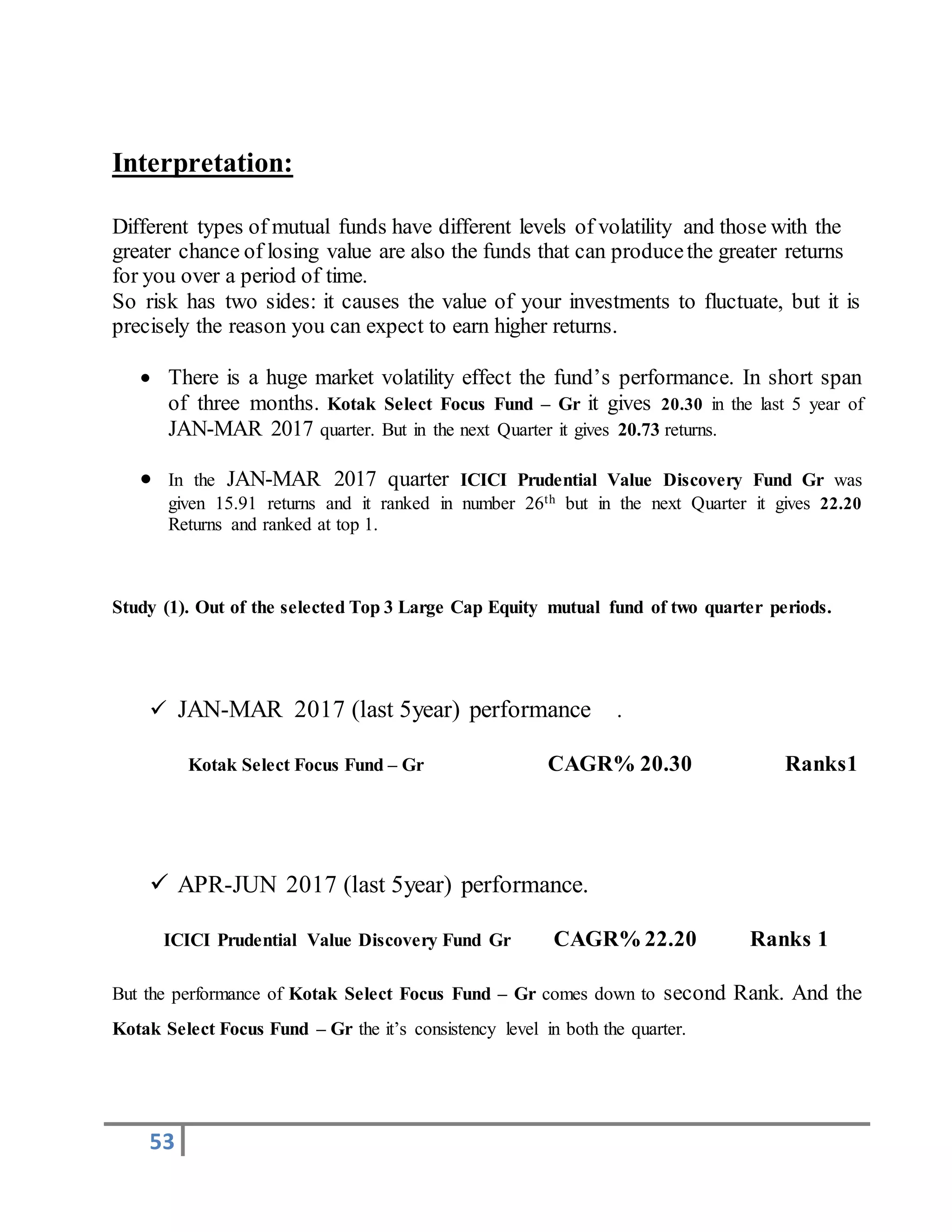 53
Interpretation:
Different types of mutual funds have different levels of volatility and those with the
greater chance of losing value are also the funds that can producethe greater returns
for you over a period of time.
So risk has two sides: it causes the value of your investments to fluctuate, but it is
precisely the reason you can expect to earn higher returns.
 There is a huge market volatility effect the fund’s performance. In short span
of three months. Kotak Select Focus Fund – Gr it gives 20.30 in the last 5 year of
JAN-MAR 2017 quarter. But in the next Quarter it gives 20.73 returns.
 In the JAN-MAR 2017 quarter ICICI Prudential Value Discovery Fund Gr was
given 15.91 returns and it ranked in number 26th but in the next Quarter it gives 22.20
Returns and ranked at top 1.
Study (1). Out of the selected Top 3 Large Cap Equity mutual fund of two quarter periods.
 JAN-MAR 2017 (last 5year) performance .
Kotak Select Focus Fund – Gr CAGR% 20.30 Ranks1
 APR-JUN 2017 (last 5year) performance.
ICICI Prudential Value Discovery Fund Gr CAGR% 22.20 Ranks 1
But the performance of Kotak Select Focus Fund – Gr comes down to second Rank. And the
Kotak Select Focus Fund – Gr the it’s consistency level in both the quarter.
 