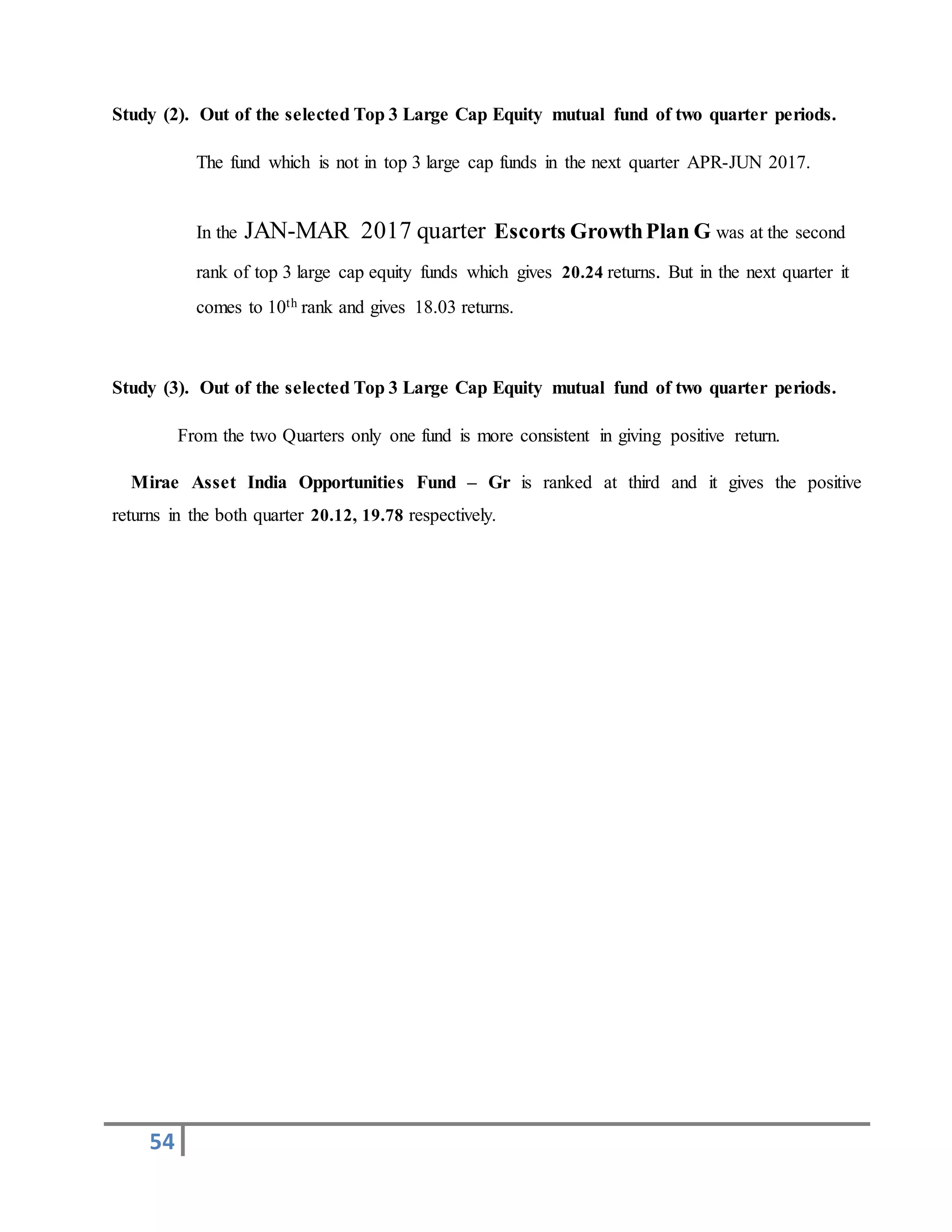54
Study (2). Out of the selected Top 3 Large Cap Equity mutual fund of two quarter periods.
The fund which is not in top 3 large cap funds in the next quarter APR-JUN 2017.
In the JAN-MAR 2017 quarter Escorts GrowthPlan G was at the second
rank of top 3 large cap equity funds which gives 20.24 returns. But in the next quarter it
comes to 10th rank and gives 18.03 returns.
Study (3). Out of the selected Top 3 Large Cap Equity mutual fund of two quarter periods.
From the two Quarters only one fund is more consistent in giving positive return.
Mirae Asset India Opportunities Fund – Gr is ranked at third and it gives the positive
returns in the both quarter 20.12, 19.78 respectively.
 