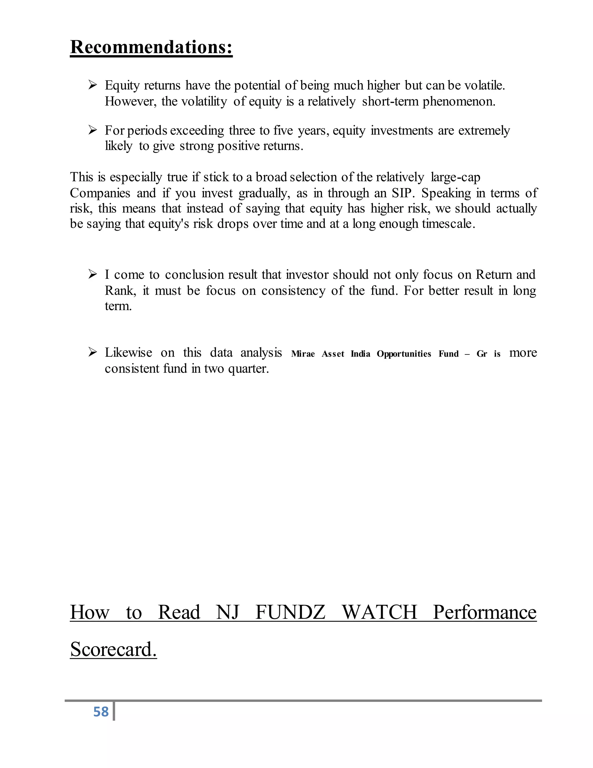 58
Recommendations:
 Equity returns have the potential of being much higher but can be volatile.
However, the volatility of equity is a relatively short-term phenomenon.
 For periods exceeding three to five years, equity investments are extremely
likely to give strong positive returns.
This is especially true if stick to a broad selection of the relatively large-cap
Companies and if you invest gradually, as in through an SIP. Speaking in terms of
risk, this means that instead of saying that equity has higher risk, we should actually
be saying that equity's risk drops over time and at a long enough timescale.
 I come to conclusion result that investor should not only focus on Return and
Rank, it must be focus on consistency of the fund. For better result in long
term.
 Likewise on this data analysis Mirae Asset India Opportunities Fund – Gr is more
consistent fund in two quarter.
How to Read NJ FUNDZ WATCH Performance
Scorecard.
 