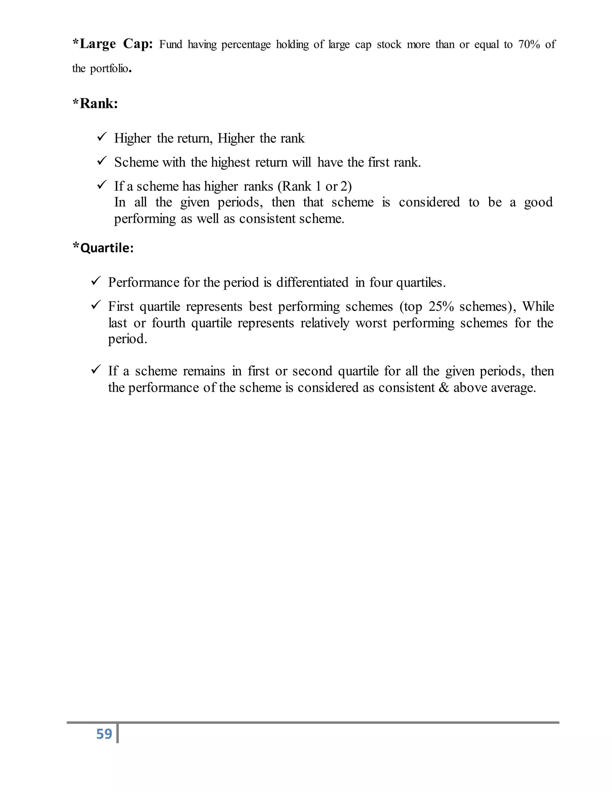 59
*Large Cap: Fund having percentage holding of large cap stock more than or equal to 70% of
the portfolio.
*Rank:
 Higher the return, Higher the rank
 Scheme with the highest return will have the first rank.
 If a scheme has higher ranks (Rank 1 or 2)
In all the given periods, then that scheme is considered to be a good
performing as well as consistent scheme.
*Quartile:
 Performance for the period is differentiated in four quartiles.
 First quartile represents best performing schemes (top 25% schemes), While
last or fourth quartile represents relatively worst performing schemes for the
period.
 If a scheme remains in first or second quartile for all the given periods, then
the performance of the scheme is considered as consistent & above average.
 