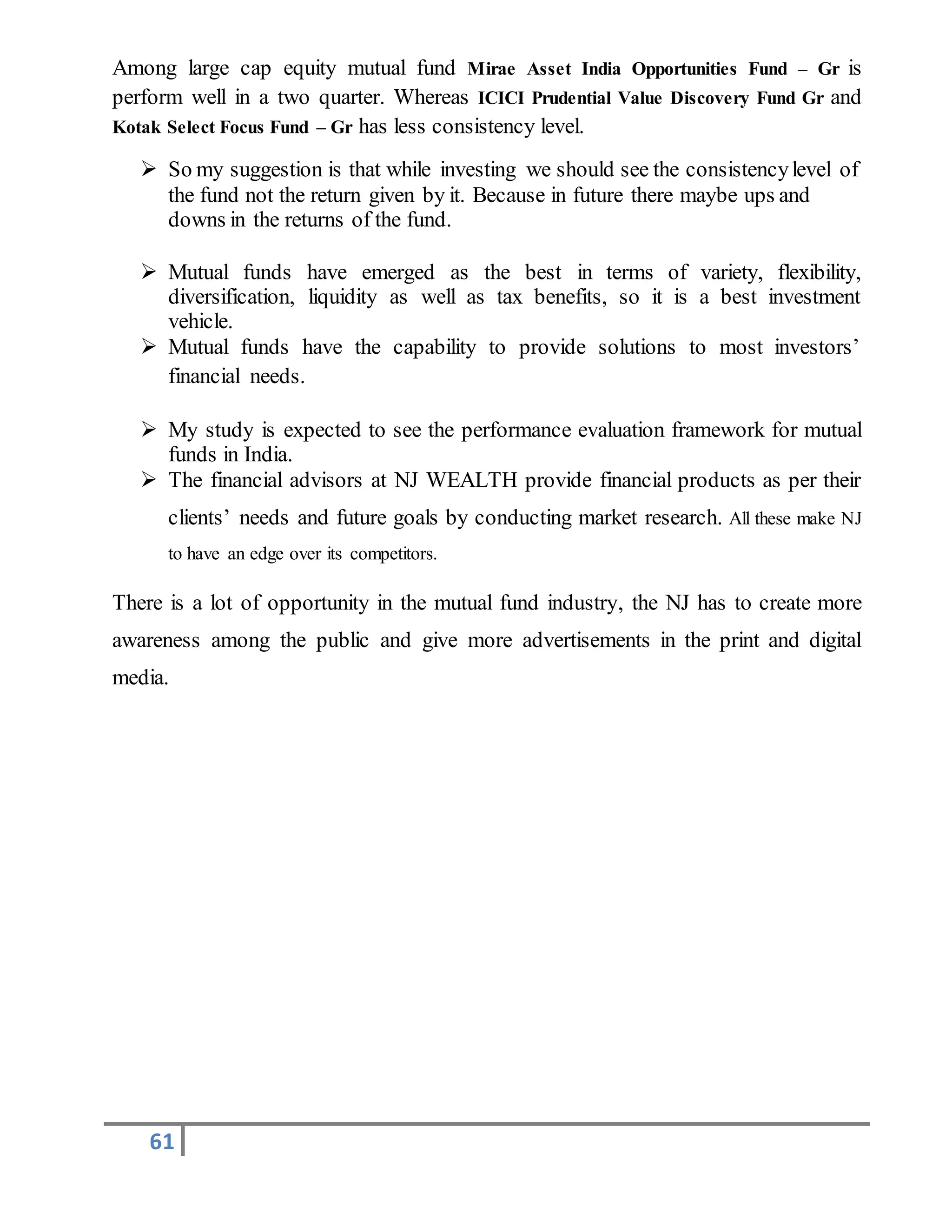 61
Among large cap equity mutual fund Mirae Asset India Opportunities Fund – Gr is
perform well in a two quarter. Whereas ICICI Prudential Value Discovery Fund Gr and
Kotak Select Focus Fund – Gr has less consistency level.
 So my suggestion is that while investing we should see the consistencylevel of
the fund not the return given by it. Because in future there maybe ups and
downs in the returns of the fund.
 Mutual funds have emerged as the best in terms of variety, flexibility,
diversification, liquidity as well as tax benefits, so it is a best investment
vehicle.
 Mutual funds have the capability to provide solutions to most investors’
financial needs.
 My study is expected to see the performance evaluation framework for mutual
funds in India.
 The financial advisors at NJ WEALTH provide financial products as per their
clients’ needs and future goals by conducting market research. All these make NJ
to have an edge over its competitors.
There is a lot of opportunity in the mutual fund industry, the NJ has to create more
awareness among the public and give more advertisements in the print and digital
media.
 