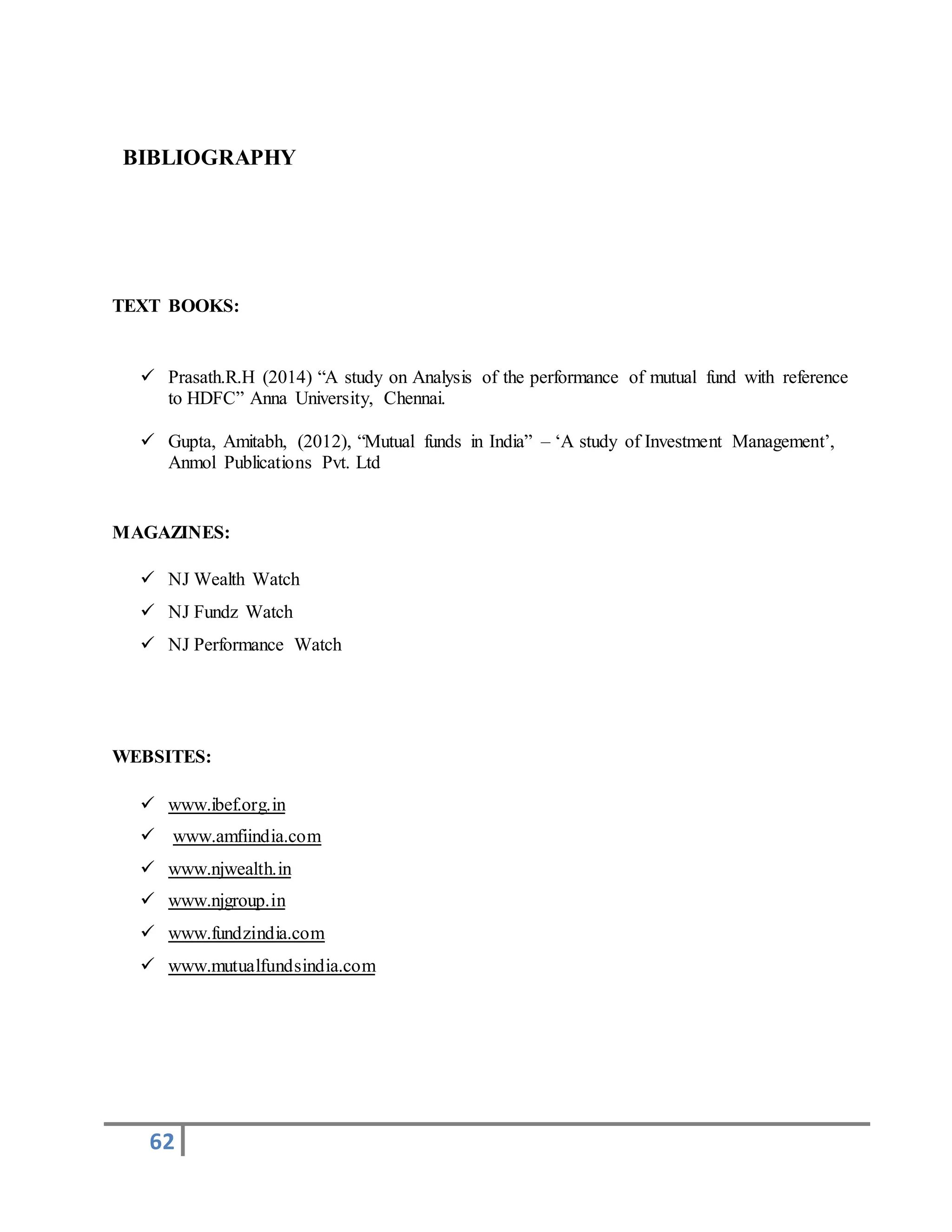 62
BIBLIOGRAPHY
TEXT BOOKS:
 Prasath.R.H (2014) “A study on Analysis of the performance of mutual fund with reference
to HDFC” Anna University, Chennai.
 Gupta, Amitabh, (2012), “Mutual funds in India” – ‘A study of Investment Management’,
Anmol Publications Pvt. Ltd
MAGAZINES:
 NJ Wealth Watch
 NJ Fundz Watch
 NJ Performance Watch
WEBSITES:
 www.ibef.org.in
 www.amfiindia.com
 www.njwealth.in
 www.njgroup.in
 www.fundzindia.com
 www.mutualfundsindia.com
 