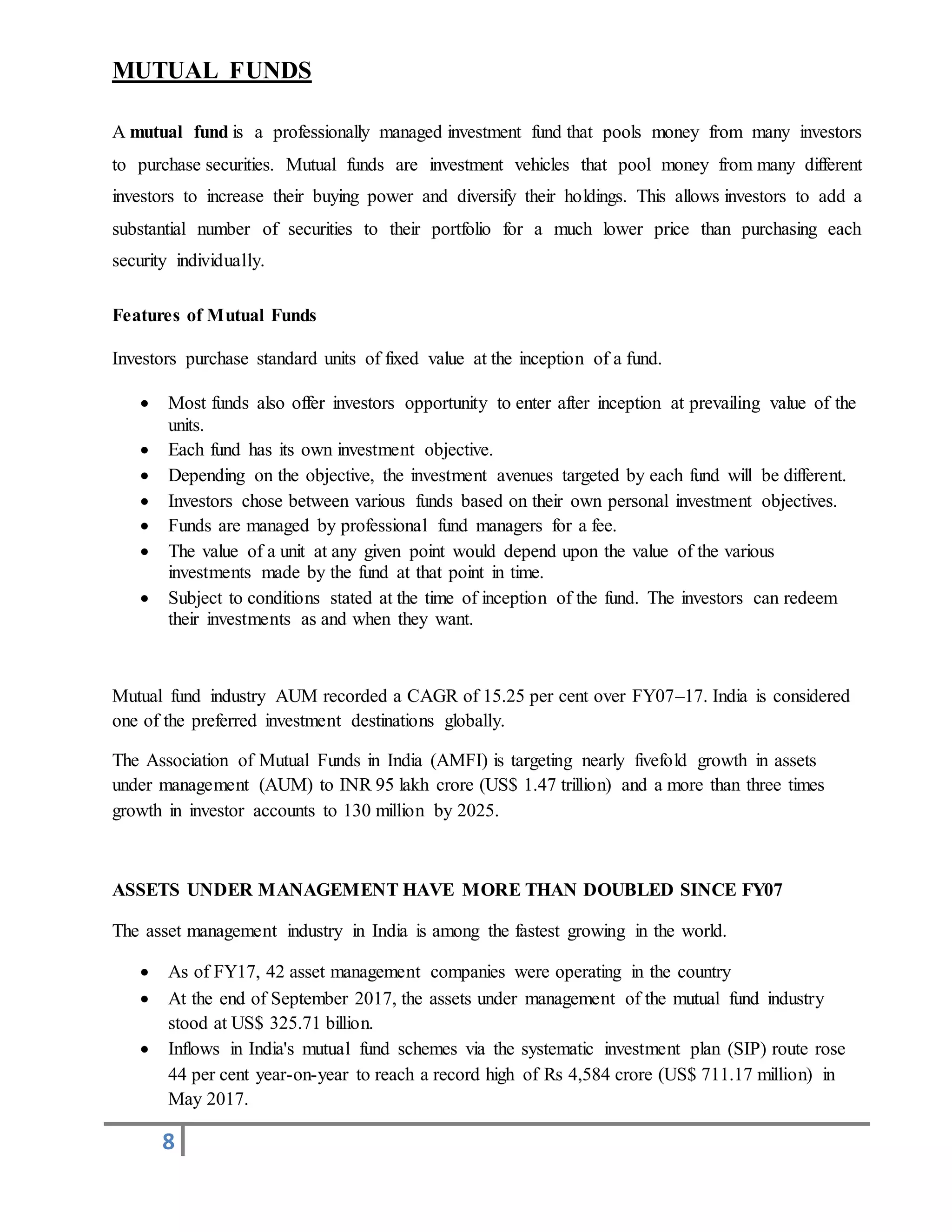 8
MUTUAL FUNDS
A mutual fund is a professionally managed investment fund that pools money from many investors
to purchase securities. Mutual funds are investment vehicles that pool money from many different
investors to increase their buying power and diversify their holdings. This allows investors to add a
substantial number of securities to their portfolio for a much lower price than purchasing each
security individually.
Features of Mutual Funds
Investors purchase standard units of fixed value at the inception of a fund.
 Most funds also offer investors opportunity to enter after inception at prevailing value of the
units.
 Each fund has its own investment objective.
 Depending on the objective, the investment avenues targeted by each fund will be different.
 Investors chose between various funds based on their own personal investment objectives.
 Funds are managed by professional fund managers for a fee.
 The value of a unit at any given point would depend upon the value of the various
investments made by the fund at that point in time.
 Subject to conditions stated at the time of inception of the fund. The investors can redeem
their investments as and when they want.
Mutual fund industry AUM recorded a CAGR of 15.25 per cent over FY07–17. India is considered
one of the preferred investment destinations globally.
The Association of Mutual Funds in India (AMFI) is targeting nearly fivefold growth in assets
under management (AUM) to INR 95 lakh crore (US$ 1.47 trillion) and a more than three times
growth in investor accounts to 130 million by 2025.
ASSETS UNDER MANAGEMENT HAVE MORE THAN DOUBLED SINCE FY07
The asset management industry in India is among the fastest growing in the world.
 As of FY17, 42 asset management companies were operating in the country
 At the end of September 2017, the assets under management of the mutual fund industry
stood at US$ 325.71 billion.
 Inflows in India's mutual fund schemes via the systematic investment plan (SIP) route rose
44 per cent year-on-year to reach a record high of Rs 4,584 crore (US$ 711.17 million) in
May 2017.
 