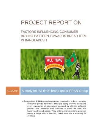 PROJECT REPORT ON 
FACTORS INFLUENCING CONSUMER 
BUYING PATTERN TOWARDS BREAD ITEM 
IN BANGLADESH 
4/13/2014 A study on “All time” brand under PRAN Group 
In Bangladesh, PRAN group has creates revaluation in Fast - moving 
consumer goods industries. They are trying to cover each and 
every categories of consumers demand by offering different 
product line. Recently they launched a brand "All time" for 
bakery and bread goods. They enter a market where a person 
wants a single unit of biscuits, cakes with tea in morning till 
evening. 
 