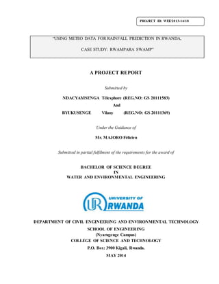 “USING METEO DATA FOR RAINFALL PREDICTION IN RWANDA, 
CASE STUDY: RWAMPARA SWAMP” 
A PROJECT REPORT 
Submitted by 
NDACYAYISENGA Télesphore (REG.NO: GS 20111583) 
And 
BYUKUSENGE Vilany (REG.NO: GS 20111369) 
Under the Guidance of 
Mr. MAJORO Félicien 
Submitted in partial fulfilment of the requirements for the award of 
BACHELOR OF SCIENCE DEGREE 
IN 
WATER AND ENVIRONMENTAL ENGINEERING 
DEPARTMENT OF CIVIL ENGINEERING AND ENVIRONMENTAL TECHNOLOGY 
SCHOOL OF ENGINEERING 
(Nyarugenge Campus) 
COLLEGE OF SCIENCE AND TECHNOLOGY 
P.O. Box: 3900 Kigali, Rwanda. 
MAY 2014 
PROJECT ID: WEE/2013-14/18 
 