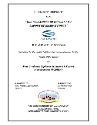 PROJECT REPORT
                                ON

          “THE PROCEDURE OF IMPORT AND
             EXPORT OF BHARAT FORGE”




   Submitted for the partial fulfillment of the requirement for the

                        Award of the degree

                                 Of

       Post Graduate Diploma in Import & Export
                Management (PGDIEM)




SUBMITTED TO:                               SUBMITTED BY:
MRS. APEKSHA SOMWNSHI                       ESHAN RASTOGI
FACULTY                                     PGDIEM




             SINHGAD INSTITUTE OF MANAGEMENT
                      VADGAON(BK), PUNE.
            (AFFILIATED TO PUNE UNIVERSITY, PUNE).
 