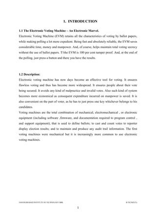 JAHANGIRABAD INSTITUTE OF TECHNOLOGY BBK B.TECH(ECE)
1
1. INTRODUCTION
1.1 The Electronic Voting Machine – An Electronic Marvel.
Electronic Voting Machine (EVM) retains all the characteristics of voting by ballot papers,
while making polling a lot more expedient. Being fast and absolutely reliable, the EVM saves
considerable time, money and manpower. And, of course, helps maintain total voting secrecy
without the use of ballot papers. T1the EVM is 100 per cent tamper proof. And, at the end of
the polling, just press a button and there you have the results.
1.2 Description:
Electronic voting machine has now days become an effective tool for voting. It ensures
flawless voting and thus has become more widespread. It ensures people about their vote
being secured. It avoids any kind of malpractice and invalid votes. Also such kind of system
becomes more economical as consequent expenditure incurred on manpower is saved. It is
also convenient on the part of voter, as he has to just press one key whichever belongs to his
candidates.
Voting machines are the total combination of mechanical, electromechanical , or electronic
equipment (including software ,firmware, and documentation required to program control ,
and support equipment), that is used to define ballots; to cast and count votes to reporter
display election results; and to maintain and produce any audit trail information. The first
voting machines were mechanical but it is increasingly more common to use electronic
voting machines.
 