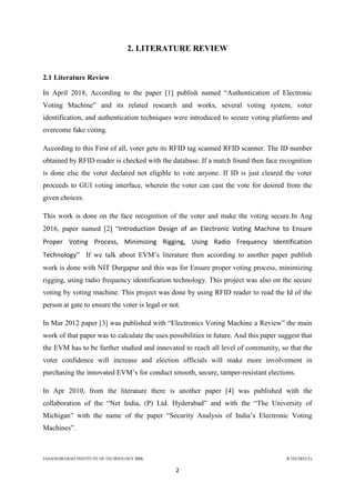 JAHANGIRABAD INSTITUTE OF TECHNOLOGY BBK B.TECH(ECE)
2
2. LITERATURE REVIEW
2.1 Literature Review
In April 2018, According to the paper [1] publish named ―Authentication of Electronic
Voting Machine‖ and its related research and works, several voting system, voter
identification, and authentication techniques were introduced to secure voting platforms and
overcome fake voting.
According to this First of all, voter gets its RFID tag scanned RFID scanner. The ID number
obtained by RFID reader is checked with the database. If a match found then face recognition
is done else the voter declared not eligible to vote anyone. If ID is just cleared the voter
proceeds to GUI voting interface, wherein the voter can cast the vote for desired from the
given choices.
This work is done on the face recognition of the voter and make the voting secure.In Aug
2016, paper named [2] ―Introduction Design of an Electronic Voting Machine to Ensure
Proper Voting Process, Minimizing Rigging, Using Radio Frequency Identification
Technology‖ If we talk about EVM‘s literature then according to another paper publish
work is done with NIT Durgapur and this was for Ensure proper voting process, minimizing
rigging, using radio frequency identification technology. This project was also on the secure
voting by voting machine. This project was done by using RFID reader to read the Id of the
person at gate to ensure the voter is legal or not.
In Mar 2012 paper [3] was published with ―Electronics Voting Machine a Review‖ the main
work of that paper was to calculate the uses possibilities in future. And this paper suggest that
the EVM has to be further studied and innovated to reach all level of community, so that the
voter confidence will increase and election officials will make more involvement in
purchasing the innovated EVM‘s for conduct smooth, secure, tamper-resistant elections.
In Apr 2010, from the literature there is another paper [4] was published with the
collaboration of the ―Net India, (P) Ltd. Hyderabad‖ and with the ―The University of
Michigan‖ with the name of the paper ―Security Analysis of India‘s Electronic Voting
Machines‖.
 