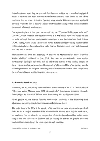 JAHANGIRABAD INSTITUTE OF TECHNOLOGY BBK B.TECH(ECE)
3
According to this paper they just conclude that dishonest insiders and criminals with physical
access to machines can insert malicious hardware that can steal votes for the life time of the
machines. And our project is inspired from this work actually. This paper says that we should
carefully reconsider how to achieve a secure and transparent voting system that is suitable to
its national values and requirements.
One option is given in this paper as an advice to use ―Voter-Verifiable paper audit trail‖
(VVPAT), which combines and electronic record in a DRE with a paper vote record that can
be audit by hand. And the another option was given in this Precinct-Count Optical Scan
(PCOS) voting, where voters fill out ballot papers that are scanned by voting machine at the
polling station before being placed in a ballot box but this is too much costly and also result
will take time to declare.
From another and from last paper [5] ―A Preview on Microcontroller Based Electronic
Voting Machine‖ published on Mar 2013. This was an microcontroller based testing
methodology, developed new tools that are specifically tailored to the security analysis of
these systems, and learned a number of lessons, all of which should be of use to other user. In
both of systems that we analysed, found major security vulnerabilities that could compromise
the confidentiality and availability of the voting process.
2.2 Learning from Literature
And finally we are just putting and effort in the area of security of the EVM. And developed
―Electronic Voting Machine using 8051 microcontroller‖ this gives an impact on physicals.
In this project we worked on different areas like counting with polling at the centre.
In this project we just inspired from the paper which I discussed at last this having more
advantages and improvements from the papers as I discussed above.
The major issue of the EVM is the security of the machine and make a trust on the people of
India. So we in this just worked on 8051 microcontroller because it was easy for work for us,
so we choose. And on using this we can vote first of vote for desired candidate and the major
thing is that our vote will be counted, and on clicking on buttons are placed inside the
machine then we can display the votes given for each candidate.
 
