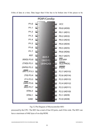 JAHANGIRABAD INSTITUTE OF TECHNOLOGY BBK B.TECH(ECE)
6
8-bits of data at a time. Data larger than 8 bits has to be broken into 8 bits pieces to be
Fig 3.2 Pin Diagram of Microcontroller 8051
processed by the CPU. The 8051 has a total of four I/O ports, each 8 bits wide. The 8051 can
have a maximum of 64K bytes of on-chip ROM.
 