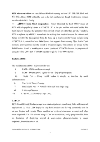 JAHANGIRABAD INSTITUTE OF TECHNOLOGY BBK B.TECH(ECE)
7
8051 microcontrollers use two different kinds of memory such as UV- EPROM, Flash and
NV-RAM. Hence 8051 will not be seen in the part number even though it is the most popular
member of the 8051 family.
>> AT89C51 from Atmel Corporation – Atmel fabricated the flash ROM version of
8051 which is popularly known as AT89C51 (‗C‘ in the part number indicates CMOS). The
flash memory can erase the contents within seconds which is best for fast growth. Therefore,
8751 is replaced by AT89C51 to eradicate the waiting time required to erase the contents and
hence expedite the development time. To build up a microcontroller based system using
AT89C51, it is essential to have ROM burner that supports flash memory. Note that in Flash
memory, entire contents must be erased to program it again. The contents are erased by the
ROM burner. Atmel is working on a newer version of AT89C51 that can be programmed
using the serial COM port of IBM PC in order to get rid of the ROM burner
Features of 8051
The main features of 8051 microcontroller are:
i. RAM – 128 Bytes (Data memory)
ii. ROM – 4Kbytes (ROM signify the on – chip program space)
iii. Serial Port – Using UART makes it simpler to interface for serial
communication.
iv. Two 16 bit Timer/ Counter
v. Input/output Pins – 4 Ports of 8 bits each on a single chip.
vi. 6 Interrupt Sources
vii. 8 – bit ALU (Arithmetic Logic Unit)
3.2 LCD:
LCD (Liquid Crystal Display) screen is an electronic display module and find a wide range of
applications. A 16x2 LCD display is very basic module and is very commonly used in
various devices and circuits. These modules are preferred over seven segments and other
multi segment LEDs. The reasons being: LCDs are economical; easily programmable; have
no limitation of displaying special & even custom characters (unlike in seven
segments),animations and so on.
 