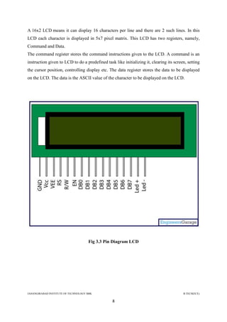 JAHANGIRABAD INSTITUTE OF TECHNOLOGY BBK B.TECH(ECE)
8
A 16x2 LCD means it can display 16 characters per line and there are 2 such lines. In this
LCD each character is displayed in 5x7 pixel matrix. This LCD has two registers, namely,
Command and Data.
The command register stores the command instructions given to the LCD. A command is an
instruction given to LCD to do a predefined task like initializing it, clearing its screen, setting
the cursor position, controlling display etc. The data register stores the data to be displayed
on the LCD. The data is the ASCII value of the character to be displayed on the LCD.
Fig 3.3 Pin Diagram LCD
 
