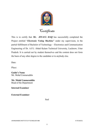JAHANGIRABAD INSTITUTE OF TECHNOLOGY BBK B.TECH(ECE)
ii
Certificate
This is to certify that Mr. ZIYAUL HAQ has successfully completed the
Project entitled ―Electronic Voting Machine‖ under my supervision, in the
partial fulfillment of Bachelor of Technology – Electronics and Communication
Engineering of Dr. A.P.J. Abdul Kalam Technical University, Lucknow, Uttar
Pradesh. It is carried out by student themselves and the content does not form
the basis of any other degree to the candidate or to anybody else.
Date:
Place:
Guide’s Name
Mr. Mohd Ummaruddin
Mr. Mohd Ummaruddin
Head of the Department
Internal Examiner
External Examiner
Seal
 