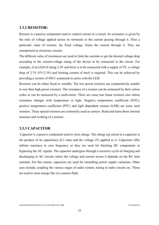 JAHANGIRABAD INSTITUTE OF TECHNOLOGY BBK B.TECH(ECE)
11
3.3.2 RESISTOR:
Resistor is a passive component used to control current in a circuit. Its resistance is given by
the ratio of voltage applied across its terminals to the current passing through it. Thus a
particular value of resistor, for fixed voltage, limits the current through it. They are
omnipresent in electronic circuits.
The different value of resistances are used to limit the currents or get the desired voltage drop
according to the current-voltage rating of the device to be connected in the circuit. For
example, if an LED of rating 2.3V and 6mA is to be connected with a supply of 5V, a voltage
drop of 2.7V (5V-2.3V) and limiting current of 6mA is required. This can be achieved by
providing a resistor of 450 connected in series with the LED.
Resistors can be either fixed or variable. The low power resistors are comparatively smaller
in size than high power resistors. The resistance of a resistor can be estimated by their colour
codes or can be measured by a multi-meter. There are some non linear resistors also whose
resistance changes with temperature or light. Negative temperature coefficient (NTC),
positive temperature coefficient (PTC) and light dependent resistor (LDR) are some such
resistors. These special resistors are commonly used as sensors. Read and learn about internal
structure and working of a resistor.
3.3.3 CAPACITOR
Capacitor is a passive component used to store charge. The charge (q) stored in a capacitor is
the product of its capacitance (C) value and the voltage (V) applied to it. Capacitors offer
infinite reactance to zero frequency so they are used for blocking DC components or
bypassing the AC signals. The capacitor undergoes through a recursive cycle of charging and
discharging in AC circuits where the voltage and current across it depends on the RC time
constant. For this reason, capacitors are used for smoothing power supply variations. Other
uses include, coupling the various stages of audio system, tuning in radio circuits etc. These
are used to store energy like in a camera flash.
 