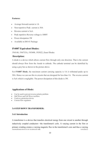 JAHANGIRABAD INSTITUTE OF TECHNOLOGY BBK B.TECH(ECE)
13
Features:
 Average forward current is 1A
 Non-repetitive Peak current is 30A
 Reverse current is 5uA.
 Peak repetitive Reverse voltage is 1000V
 Power dissipation 3W
 Available in DO-41 Package
IN4007 Equivalent Diodes:
1N4148, 1N4733A, 1N5408, 1N5822, Zener Diodes
Description:
A diode is a device which allows current flow through only one direction. That is the current
should always flow from the Anode to cathode. The cathode terminal can be identified by
using a grey bar as shown in the picture above.
For 1N4007 Diode, the maximum current carrying capacity is 1A it withstand peaks up to
30A. Hence we can use this in circuits that are designed for less than 1A. The reverse current
is 5uA which is negligible. The power dissipation of this diode is 3W.
Applications of Diode:
 Can be used to prevent reverse polarity problem
 Half Wave and Full Wave rectifiers
 Used as a protection device
 Current flow regulators
3.4 STEP DOWN TRANSFORMER:
3.4.1 Introduction
A transformer is a device that transfers electrical energy from one circuit to another through
inductively coupled conductors—the transformer's coils. A varying current in the first or
primary winding creates a varying magnetic flux in the transformer's core and thus a varying
 