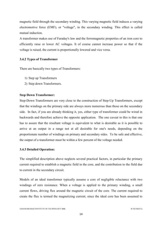 JAHANGIRABAD INSTITUTE OF TECHNOLOGY BBK B.TECH(ECE)
14
magnetic field through the secondary winding. This varying magnetic field induces a varying
electromotive force (EMF), or "voltage", in the secondary winding. This effect is called
mutual induction.
A transformer makes use of Faraday's law and the ferromagnetic properties of an iron core to
efficiently raise or lower AC voltages. It of course cannot increase power so that if the
voltage is raised, the current is proportionally lowered and vice versa.
3.4.2 Types of Transformer
There are basically two types of Transformers:
1) Step up Transformers
2) Step down Transformers.
Step Down Transformer:
Step-Down Transformers are very close to the construction of Step-Up Transformers, except
that the windings on the primary side are always more numerous than those on the secondary
side. In fact, if you are already thinking it, yes, either type of transformer could be wired in
backwards and therefore achieve the opposite application. The one caveat in this is that one
has to assure that the resultant voltage is equivalent to what is desirable as it is possible to
arrive at an output in a range not at all desirable for one's needs, depending on the
proportionate number of windings on primary and secondary sides. To be safe and effective,
the output of a transformer must be within a few percent of the voltage needed.
3.4.3 Detailed Operation:
The simplified description above neglects several practical factors, in particular the primary
current required to establish a magnetic field in the core, and the contribution to the field due
to current in the secondary circuit.
Models of an ideal transformer typically assume a core of negligible reluctance with two
windings of zero resistance. When a voltage is applied to the primary winding, a small
current flows, driving flux around the magnetic circuit of the core. The current required to
create the flux is termed the magnetizing current; since the ideal core has been assumed to
 