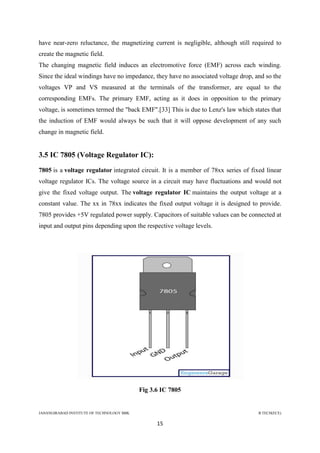 JAHANGIRABAD INSTITUTE OF TECHNOLOGY BBK B.TECH(ECE)
15
have near-zero reluctance, the magnetizing current is negligible, although still required to
create the magnetic field.
The changing magnetic field induces an electromotive force (EMF) across each winding.
Since the ideal windings have no impedance, they have no associated voltage drop, and so the
voltages VP and VS measured at the terminals of the transformer, are equal to the
corresponding EMFs. The primary EMF, acting as it does in opposition to the primary
voltage, is sometimes termed the "back EMF".[33] This is due to Lenz's law which states that
the induction of EMF would always be such that it will oppose development of any such
change in magnetic field.
3.5 IC 7805 (Voltage Regulator IC):
7805 is a voltage regulator integrated circuit. It is a member of 78xx series of fixed linear
voltage regulator ICs. The voltage source in a circuit may have fluctuations and would not
give the fixed voltage output. The voltage regulator IC maintains the output voltage at a
constant value. The xx in 78xx indicates the fixed output voltage it is designed to provide.
7805 provides +5V regulated power supply. Capacitors of suitable values can be connected at
input and output pins depending upon the respective voltage levels.
Fig 3.6 IC 7805
 