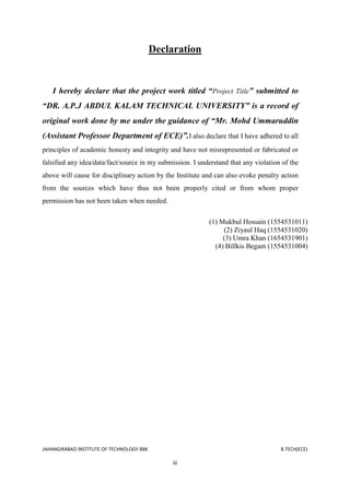 JAHANGIRABAD INSTITUTE OF TECHNOLOGY BBK B.TECH(ECE)
iii
Declaration
I hereby declare that the project work titled “Project Title” submitted to
“DR. A.P.J ABDUL KALAM TECHNICAL UNIVERSITY” is a record of
original work done by me under the guidance of “Mr. Mohd Ummaruddin
(Assistant Professor Department of ECE)”.I also declare that I have adhered to all
principles of academic honesty and integrity and have not misrepresented or fabricated or
falsified any idea/data/fact/source in my submission. I understand that any violation of the
above will cause for disciplinary action by the Institute and can also evoke penalty action
from the sources which have thus not been properly cited or from whom proper
permission has not been taken when needed.
(1) Mukbul Hossain (1554531011)
(2) Ziyaul Haq (1554531020)
(3) Umra Khan (1654531901)
(4) Billkis Begam (1554531004)
 