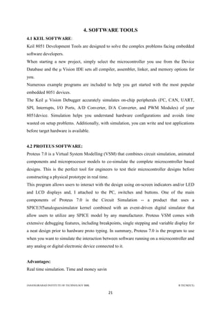 JAHANGIRABAD INSTITUTE OF TECHNOLOGY BBK B.TECH(ECE)
21
4. SOFTWARE TOOLS
4.1 KEIL SOFTWARE:
Keil 8051 Development Tools are designed to solve the complex problems facing embedded
software developers.
When starting a new project, simply select the microcontroller you use from the Device
Database and the μ Vision IDE sets all compiler, assembler, linker, and memory options for
you.
Numerous example programs are included to help you get started with the most popular
embedded 8051 devices.
The Keil μ Vision Debugger accurately simulates on-chip peripherals (I²C, CAN, UART,
SPI, Interrupts, I/O Ports, A/D Converter, D/A Converter, and PWM Modules) of your
8051device. Simulation helps you understand hardware configurations and avoids time
wasted on setup problems. Additionally, with simulation, you can write and test applications
before target hardware is available.
4.2 PROTEUS SOFTWARE:
Proteus 7.0 is a Virtual System Modelling (VSM) that combines circuit simulation, animated
components and microprocessor models to co-simulate the complete microcontroller based
designs. This is the perfect tool for engineers to test their microcontroller designs before
constructing a physical prototype in real time.
This program allows users to interact with the design using on-screen indicators and/or LED
and LCD displays and, I attached to the PC, switches and buttons. One of the main
components of Proteus 7.0 is the Circuit Simulation -- a product that uses a
SPICE3f5analoguesimulator kernel combined with an event-driven digital simulator that
allow users to utilize any SPICE model by any manufacturer. Proteus VSM comes with
extensive debugging features, including breakpoints, single stepping and variable display for
a neat design prior to hardware proto typing. In summary, Proteus 7.0 is the program to use
when you want to simulate the interaction between software running on a microcontroller and
any analog or digital electronic device connected to it.
Advantages:
Real time simulation. Time and money savin
 