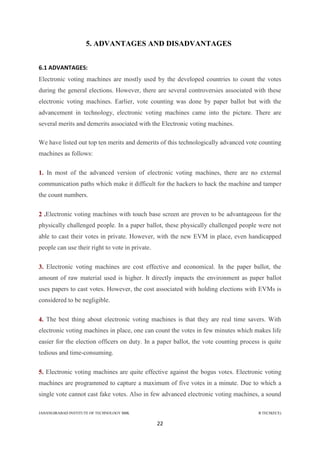 JAHANGIRABAD INSTITUTE OF TECHNOLOGY BBK B.TECH(ECE)
22
5. ADVANTAGES AND DISADVANTAGES
6.1 ADVANTAGES:
Electronic voting machines are mostly used by the developed countries to count the votes
during the general elections. However, there are several controversies associated with these
electronic voting machines. Earlier, vote counting was done by paper ballot but with the
advancement in technology, electronic voting machines came into the picture. There are
several merits and demerits associated with the Electronic voting machines.
We have listed out top ten merits and demerits of this technologically advanced vote counting
machines as follows:
1. In most of the advanced version of electronic voting machines, there are no external
communication paths which make it difficult for the hackers to hack the machine and tamper
the count numbers.
2 .Electronic voting machines with touch base screen are proven to be advantageous for the
physically challenged people. In a paper ballot, these physically challenged people were not
able to cast their votes in private. However, with the new EVM in place, even handicapped
people can use their right to vote in private.
3. Electronic voting machines are cost effective and economical. In the paper ballot, the
amount of raw material used is higher. It directly impacts the environment as paper ballot
uses papers to cast votes. However, the cost associated with holding elections with EVMs is
considered to be negligible.
4. The best thing about electronic voting machines is that they are real time savers. With
electronic voting machines in place, one can count the votes in few minutes which makes life
easier for the election officers on duty. In a paper ballot, the vote counting process is quite
tedious and time-consuming.
5. Electronic voting machines are quite effective against the bogus votes. Electronic voting
machines are programmed to capture a maximum of five votes in a minute. Due to which a
single vote cannot cast fake votes. Also in few advanced electronic voting machines, a sound
 